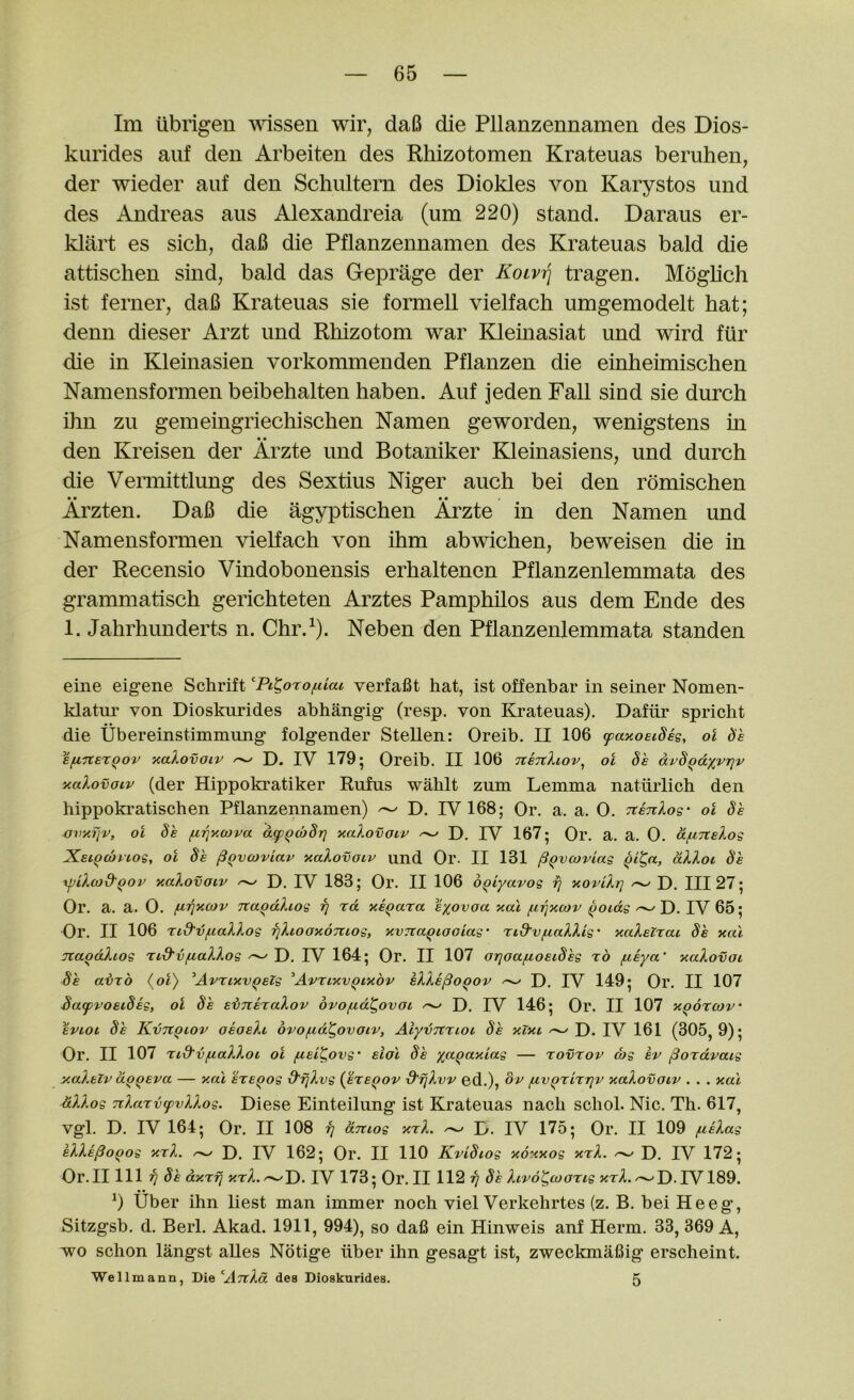 Im ubrigen ^^^ssen wir, da6 die Pllanzennamen des Dios- kurides aiif den Arbeiten des Rhizotomen Krateuas beruhen, der wieder auf den Schultern des Diokles von Karystos und des Andreas aiis Alexandreia (um 220) stand. Daraus er- klart es sich, dafi die Pflanzennamen des Krateuas bald die attischen sind, bald das Geprage der KoLV'q tragen. Moglich ist ferner, daB Krateuas sie formell vielfach umgemodelt bat; denn dieser Arzt und Rhizotom war Edeinasiat und wird fiir die in Kleinasien vorkommenden Pflanzen die einheimischen Namensformen beibehalten liaben. Auf jeden Fall sind sie durch Dm zu gemeingriechischen Namen geworden, wenigstens in den Kreisen der Arzte und Botaniker Kleinasiens, und durch die Vermittlung des Sextius Mger auch bei den rdmischen Arzten. Dafi die agyptischen Arzte in den Namen und Namensformen vielfach von Dim abwichen, beweisen die in der Recensio Vindobonensis erhaltenen Pflanzenlemmata des grammatisch gerichteten Arztes Pamphilos aus dem Ende des 1. Jahrhunderts n. Chr.^). Neben den Pflanzenlemmata standen eiiie eigene Schrift ^Pi^orofUai verfafit hat, ist offenhar in seiner Nomen- klatui’ von Dioskurides ahhangig (resp. von Krateuas). Daftir spricht die Ubereinstimmung folgender Stellen: Oreib. II 106 ^aaosideg, ol be Efiner^ov ^alovoiv D. IV 179; Oreib. II 106 TtsTthov^ ol be dvb^dxvrjv naXovoiv (der Hippokratiker Rufus wablt zum Lemma natiirlich den hippokratischen Pflanzennamen) ^ D. IV 168; Or. a. a. 0. TtsnXos- ol bk ovy.TjV, ol be ^iqy.wva df^cobr] yalovouv ^ D. IV 167; Or. a. a. 0. dfxnslog Xsi^antog, ol be ^qvcoviav yalovoiv und Or. II 131 ^^vcoviag allot be xfjilcod'Qov yalovoiv D. IV 183; Or. II 106 o^iyavog fj xovilr] D. Ill 27; Or. a. a. 0. fJ-r(xcov na^dhog fj rd xe^ara eyovoa xai f.ifjX(ov ^oidg D. IV 65; Or. II 106 rtd'-vfiallog rjlioaxontog, xvrcaqtooiag' 'tid'vf.iallig' xaleirai be xai naodltog rid'vfiallog -- D. IV 164; Or. II 107 OTjoajuoeibeg ro fzeya’ xalovoi be ainb {ol) ^AvrtxvQelg ^AvrixvQixbv elle^oQov ^ D. IV 149; Or. II 107 bafvoeibeg, ol be ebneralov ovo/ud^ovot ^ D. IV 146; Or. II 107 xQorcov' eviot be KvTtQiov oeoelt 6vo/.id^ovaiv, Alyunnuot be xlxi D. IV 161 (305, 9); Or. II 107 Tid'vfialloi ol fiei^ovg eldl be ya^axiag — rovrov (bg ev ^oxdvatg y.alelv d-QQeva — y.a'i exeQog d'Tjlvg {exeqov d'fjlvv ed.), bv fiv^xixrjv xalovotv . . . xal dllog nlaxvtpvllog. Diese Einteilung ist Krateuas nacb schol. Nic. Th. 617, Vgl. D. IV 164; Or. II 108 fj dmog xxl. D. IV 175; Or. II 109 fielag elle^o^og xxl. D. IV 162; Or. II 110 Kvibiog xonxog xxl. ^ D. IV 172; Or.II 111 ?7 be dxxfj xxl.^v>. IV 173; Or. II 112 17 Itrb^coaxtg xxl.^D.IV189. b Uber ihn best man immer noch viel Verkehrtes (z. B. bei He eg, Sitzgsb. d. Berl. Akad. 1911, 994), so dafi ein Hinweis ani Herm. 33, 369 A, •wo schon langst aUes Notige iiber ihn gesagt ist, zweckmafiig erscbeint. Wellmann, Die ATtld des Dioskurides. 5