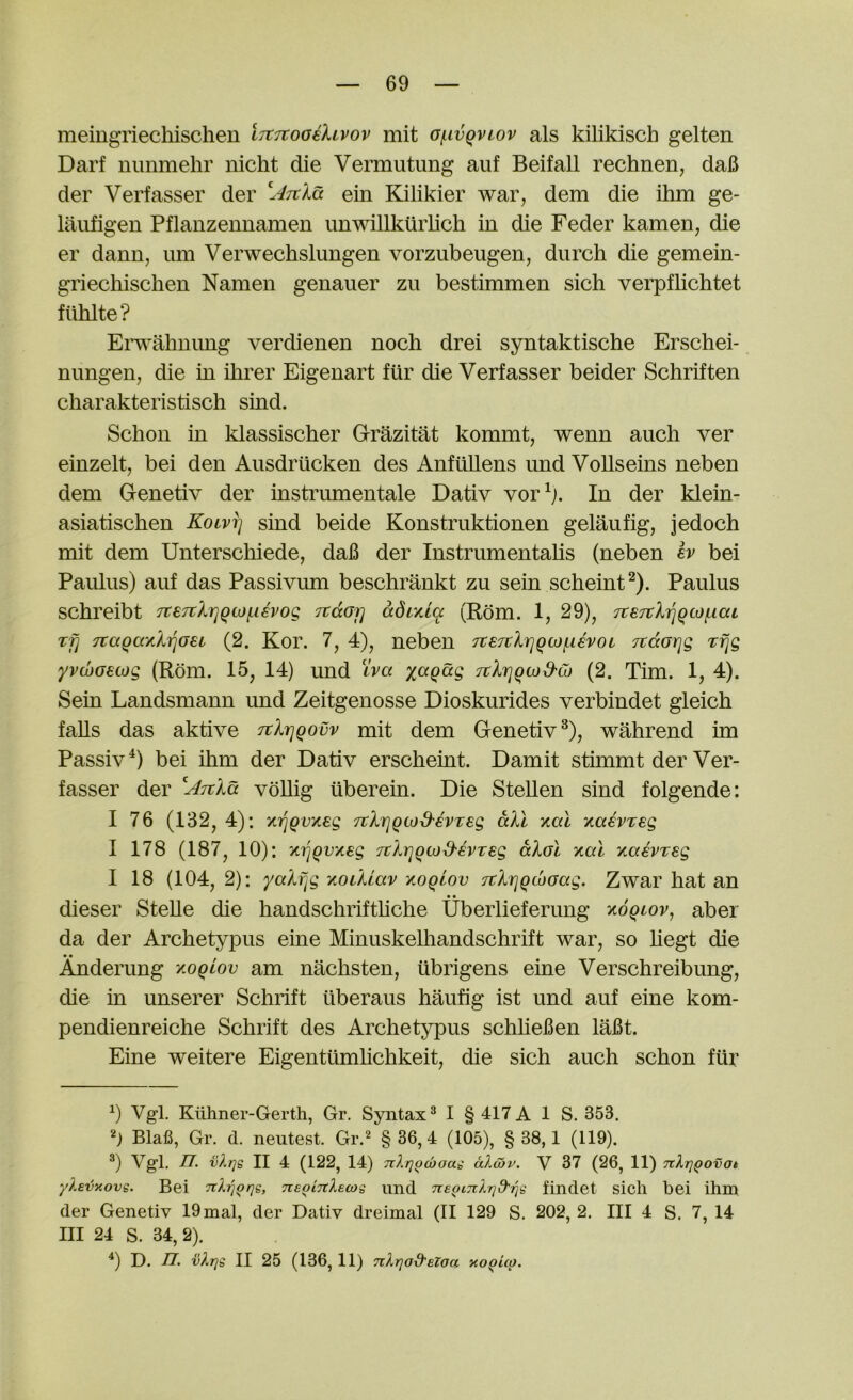 meingriecliischen ijtTtooilivov mit o/nvQvtov als kilikisch gelten Darf nunmehr nicht die Vermutung auf Beifall rechnen, da6 der Verfasser der ein Kjlikier war, dem die ihm ge- laiifigen Pflanzennamen unwillkiirlich in die Feder kamen, die er dann, urn Verwechslungen vorzubeugen, diirch die gemein- griechisclien Namen genauer zu bestimmen sich verpflichtet flihlte? Erwahuimg verdienen noch drei syntaktische Erschei- nungen, die in ihrer Eigenart fur die Verfasser beider Schriften charakteristisch sind. Schon in klassischer G-razitat kommt, wenn auch ver einzelt, bei den Ausdriicken des AnfiUlens und VoUseins neben dem Genetiv der instrumentale Dativ vor^;. In der klein- asiatisclien Kolvt] sind beide Konstruktionen gelaufig, jedoch mit dem Unterschiede, daB der Instrumentalis (neben iv bei Paiilus) auf das Passivum beschrankt zu sein scheint^). Paulus schreibt 7te7tXriqto(.ievog Ttaoi] adLy.tq (Rom. 1, 29), 7te7tX}]Qcof.iai Tf] 7taqay,Xi^oei (2. Kor. 7, 4), neben TteTtlriqwqevoi jtdGrjg Tfjg yvcbaecog (Rom. 15, 14) und iva xaqdg TtlrjQwd'Co (2. Tim. 1, 4). Sein Landsmann und Zeitgenosse Dioskurides verbindet gleich falls das aktive TtXrjQovv mit dem Genetiv^), wahrend im Passiv^) bei ihm der Dativ erscheint. Damit stimmt der Ver- fasser der vdUig iiberein. Die Stellen sind folgende: I 76 (132, 4): Ki^Qvyteg TtXriQtod'ivxeg dXl -/.al xaevreg I 178 (187, 10): yci]Qvxeg TtXrjQcod-evTeg aXol xal yiaivxeg I 18 (104, 2): yaXf^g -^oikiav -/.oqlov TtXiqqcboag. Zwar hat an dieser SteUe die handschrifthche Uberlieferung y.6qiov^ abei da der Archetypus eine Minuskelhandschrift war, so hegt die • • Anderung y.oqiov am nachsten, iibrigens eine Verschreibung, die in unserer Schrift iiberaus haufig ist und auf eine kom- pendienreiche Schrift des Archetypus schheBen laBt. Eine weitere Eigentumhchkeit, die sich auch schon fur b Vgl. Ktihner-Gerth, Gr. Syntax^ I § 417 A 1 S. 353. Blafi, Gr. d. neutest. Gr.^ § 36, 4 (105), § 38,1 (119). ®) Vgl. n. vXr}s II 4 (122, 14) nXqocboai aXibv. V 37 (26, 11) nXrjQOvot yXevxovg. Bei nXrjQrjs, TcsoinXecog und TteQiiiXrid'rig findet sich bei ihm der Genetiv 19mal, der Dativ dreimal (II 129 S. 202, 2. Ill 4 S. 7, 14 III 24 S. 34, 2). ^) D. n. vXrig II 25 (136, 11) nXrjod'BZoa xo^Uo.