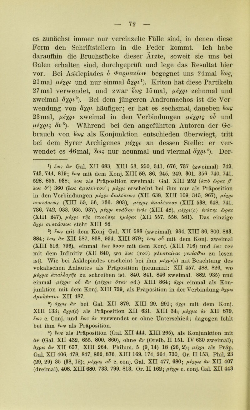 es zunachst immer nur vereinzelte Falle sind, in denen diese Form den Schriftstellern in die Feder kommt. Ich habe daraufhin die Bruchstucke dieser Arzte, soweit sie uns bei Galen erhalten sind, durchgepriift imd lege das Resultat hier vor. Bei Asklepiades o fPagi.iaxuov begegnet uns 24mal ecog, 21mal iif€XQ(' und nur einmal Kriton hat diese Partikeln 27mal verwendet, und zwar ecog 15mal, zehnmal und zweimal Bei dem jiingeren Andromachos ist die Ver- wendung von axgt haufiger; er hat es sechsmal, daneben ecog 23mal, i-iexQi' zweimal in den Verbindungen f^iexgig ov und l^iexQtg av^). Wahrend bei den angefiihrten Autoren der Ge- brauch von ecog als Konjunktion entschieden liberwiegt; tritt bei dem Syrer Archigenes i^iexQf' an dessen Stelle: er ver- wendet es 46mal, ecog nur neunmal und viermal Der- h ecog dr Gal. XII 683. XIII 53. 250. 341. 676. 737 (zweimal). 742. 743. 744. 819; ^cog mit dem Konj. XIII 59. 86. 245. 249. 301. 356. 740. 741. 528. 855. 938; ecog als Praposition zweimal: Gal. XIII 252 (dTtd &^ag /?' ecog &') 360 {ecog df.colvrrov) • f.ie%Qi erscheint bei ihm nur als Praposition in den Verbindungen fce%Qc dialvoecog (XII 638. XIII 109. 345. 967), fie^qt, ovordoecog (XIII 53. 56. 736. 803), feexgig d/j,oXvvrov (XIII 538. 648. 741. 736. 742. 933. 935. 937), fj-ex^i xvdd’ov ev6g (XIII 48), /nexQt{s) h'drrjg co^ag (XIII 247), ^exQi Tfjg eTuovoTjg fj/negag (XII 557. 558. 581). Das einzige dxgi ovordoecog steht XIII 88. ®) ecog mit dem Konj. Gal. XII 588 (zweimal). 934. XIII 36. 800. 863. 884; ecog dr XII 587. 838. 934. XIII 879; ecog od mit dem Konj. zweimal (XIII 516. 796), einmal ecog boov mit dem Konj. (XIII 716) und ecog rov mit dem Infinitiv (XII 840, wo ecog (rov) cplvurairag yereod-ai zu lesen ist). Wie bei Asklepiades erscheint bei ihm fiexQi{s) mit Beachtung des vokahschen Anlautes als Praposition (neunmal: XII 457. 488. 826, wo fiexgis dnallayfjg zu schreiben ist. 840. 841. 846 zweimal. 882. 935) und einmal dr {/aexQis brar ed.) XIII 864; dxQi einmal als Kon- junktion mit dem Konj. XIII 799, als Praposition in der Verbindimg dxgis df.ioXvrrov XII 487. 3) dxgii dr bei Gal. XII 879. XIII 29. 291; dxgc mit dem Konj. XIII 133; dxqc{^ als Praposition XII 631. XIII 34; ^ceygcs dr XII 879. ecog c. Conj. und ecog dr verwendet er ohne Unterschied; dagegen fehlt bei ihm ecog als Praposition. ^) ecog als Praposition (Gal. XII 444. XIII 265), als Konjunktion mit dr (Gal. XII 432. 655. 800. 860), ohne dr (Oreib. II 151. IV 630 zweimal); dxgis dr XII 657. XIII 264. Philum. 5 (9, 14) 18 (26, 2); ^leygc als Prap. Gal. XII 406. 478. 847. 862. 876. XIII 169. 174. 264. 730. Or. II 153. Phil. 23 (29, 29) 35 (38, 12); f-ieygis o^ c. conj. Gal. XII 477. 680; ftexgi^ dr XII 407 (dreimal). 408. XIII 680. 733. 799. 813. Or. II 162; /uexgt c. conj. Gal. XII 443