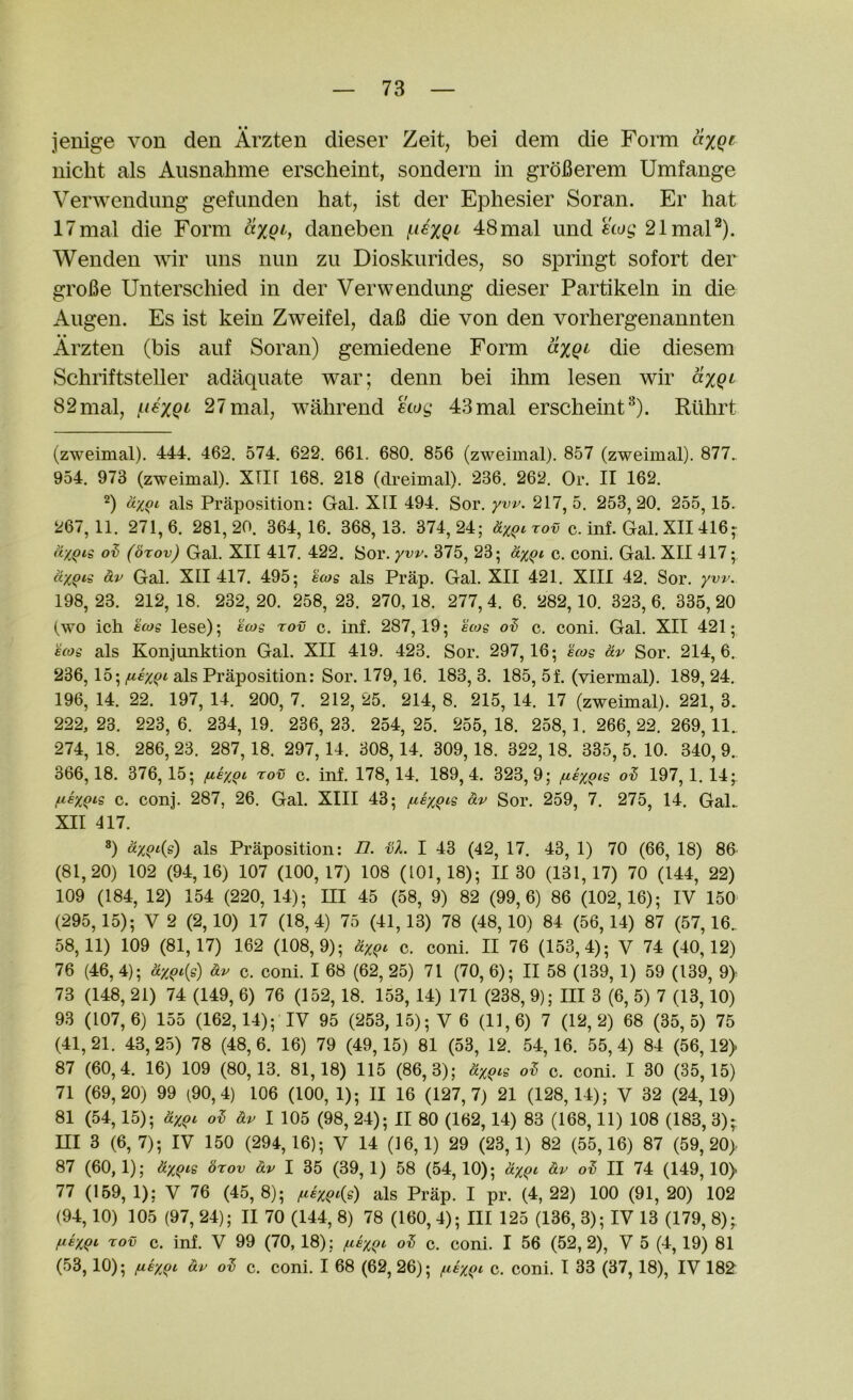 jenige von den Arzten dieser Zeit, bei dem die Form axQf nicht als Aiisnahme erscheint, sondern in groBerem Umfange Verwendimg gefimden hat, ist der Ephesier Soran. Er hat 17mal die Form axQiy daneben 48mal und ewe,'21mal^). Wenden wir uns nun zu Dioskurides, so springt sofort der groBe Unterschied in der Verwendung dieser Partikeln in die Augen. Es ist kein Zweifel, daB die von den vorhergenannten Arzten (bis aiif Soran) gemiedene Form axQi^ die diesem Schriftsteller adaquate war; denn bei ihm lesen wir axQt 82mal, /^t^xQi' 27mal, wahrend etog 43mal erscheint^). Rtihrt (zweimal). 444. 462, 574. 622, 661. 680. 856 (zweimal). 857 (zweimal). 877.. 954. 973 (zweimal). XTIF 168. 218 (clreimal). 236. 262. Or. II 162. 2) dx(>i als Praposition: Gal. XII 494. Sor, yw. 217, 5. 253,20. 255,15. 267,11. 271,6. 281,20. 364,16. 368,13. 374,24; dxe^rov c. inf. Gal. XII 416» dx^cg ot (bxov) Gal. XII 417. 422. Sor. yw. 375, 23; dyqi c. coni. Gal. XII417; dxQii dv Gal. XII 417. 495; ecog als Prap. Gal. XII 421, XIII 42. Sor. yw. 198, 23. 212, 18. 232, 20. 258, 23. 270, 18. 277, 4. 6. 282,10. 323, 6. 335, 20 (wo ich E(og lese); fws rov c. inf. 287,19; acog ov c, coni. Gal. XII 421; Bcog als Konjunktion Gal. XII 419. 423. Sor. 297,16; acog dv Sor. 214,6. 236,15; fiex^i als Praposition: Sor. 179,16, 183, 3. 185, 5f. (viermal). 189, 24. 196, 14. 22. 197, 14. 200, 7. 212, 25. 214, 8. 215, 14. 17 (zweimal). 221, 3. 222,23. 223,6. 234,19. 236,23. 254,25. 255,18. 258,1. 266,22.269,11. 274, 18. 286, 23. 287, 18. 297, 14. 308,14. 309, 18. 322,18. 335, 5. 10. 340, 9., 366,18. 376,15; fiexQ'- '^ov c. inf. 178,14. 189,4. 323,9; fiay^ig ov 197,1.14;^ c. conj. 287, 26. Gal. XIII 43; /uax^is dv Sor. 259, 7. 275, 14. GaL XII 417. 8) dxqc{i) als Praposition; 77. bX. I 43 (42, 17. 43, 1) 70 (66, 18) 86' (81,20) 102 (94,16) 107 (100,17) 108 (101,18); 11 30 (131,17) 70 (144, 22) 109 (184, 12) 154 (220, 14); m 45 (58, 9) 82 (99,6) 86 (102,16); IV 150 (295, 15); V 2 (2, 10) 17 (18,4) 75 (41, 13) 78 (48,10) 84 (56, 14) 87 (57,16.. 58,11) 109 (81,17) 162 (108,9); dy^i c. coni. II 76 (153,4); V 74 (40,12) 76 (46, 4); dxQi{s) dv c. coni. I 68 (62, 25) 71 (70, 6); II 58 (139, 1) 59 (139, 9> 73 (148, 21) 74 (149, 6) 76 (152, 18. 153, 14) 171 (238, 9); III 3 (6, 5) 7 (13,10) 93 (107,6) 155 (162,14); IV 95 (253, 15); V 6 (11,6) 7 (12,2) 68 (35,5) 75 (41,21. 43,25) 78 (48,6. 16) 79 (49,15) 81 (53, 12. 54,16. 55,4) 84 (56,12) 87 (60,4. 16) 109 (80,13. 81,18) 115 (86,3); dxQis c. coni. I 30 (35,15) 71 (69,20) 99 (90,4) 106 (100, 1); II 16 (127,7) 21 (128,14); V 32 (24,19) 81 (54,15); dxQi dv I 105 (98, 24); II 80 (162,14) 83 (168,11) 108 (183, 3)* m 3 (6,7); IV 150 (294,16); V 14 (16,1) 29 (23,1) 82 (55,16) 87 (59,20) 87 (60,1); dxqtQ brov dv I 35 (39,1) 58 (54,10); dy^i dv II 74 (149,10) 77 (159, 1); V 76 (45, 8); als Prap. I pr. (4, 22) 100 (91, 20) 102 (94.10) 105 (97, 24); II 70 (144, 8) 78 (160, 4); III 125 (136, 3); IV 13 (179, 8)- fiaxQi Tov c. inf. V 99 (70,18); /nax^t c. coni. I 56 (52,2), V 5 (4,19) 81 (53.10) ; /uax^c dv c. coni. I 68 (62, 26); /uax^c c. coni. I 33 (37,18), IV 182