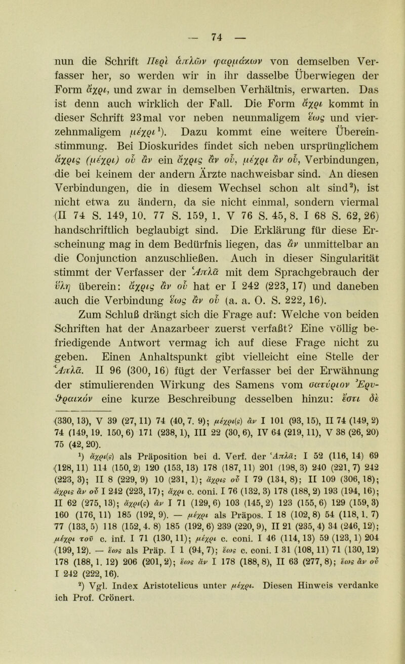 nun die Schrift neql aitXCov cpaqf.iccy.cov von demselben Ver- fasser her, so werden wir in ihr dasselbe Uberwiegen der Form axqc, und zwar in demselben Verhaltnis, erwarten. Das ist denn auch wirklich der Fall. Die Form axqi kommt in dieser Schrift 23mal vor neben neunmaligem ecog und vier- zehnmahgem fiexqi' ^). Dazu kommt eine weitere Uberein- stimmung. Bei Dioskurides findet sich neben urspriinghchem ov av ein axqcg av ov, ficxqi av ov, Verbindungen, die bei keinem der andern Arzte nachweisbar sind. An diesen Verbindungen, die in diesem Wechsel schon alt sind^), ist nicht etwa zu andern, da sie nicht einmal, sondern viermal (H 74 S. 149, 10. 77 S. 159, 1. V 76 S. 45,8. I 68 S. 62,26) handschriftlich beglaubigt sind. Die Erklarung fur diese Er- scheinung mag in dem Bediirfnis liegen, das av unmittelbar an die Conjunction anzuschliefien. Auch in dieser Singularitat stimmt der Verfasser der l^Ttla mit dem Sprachgebrauch der vXr] uberein: axqcg av ob hat er I 242 (223,17) und daneben auch die Verbindung stag av ob (a. a. 0. S. 222, 16). Zum Schlufi drangt sich die Frage auf: Welche von beiden Schriften hat der Anazarbeer zuerst verfaBt? Eine voUig be- friedigende Antwort vermag ich auf diese Frage nicht zu geben. Einen Anhaltspunkt gibt vielleicht eine Stelle der ^ATtXa. II 96 (300, 16) fiigt der Verfasser bei der Erwahnung der stimuherenden Wirkung des Samens vom oaTvqtov Eqv- d-qaiyov eine kurze Beschreibung desselben hinzu: cotl de (330, 13), V 39 (27,11) 74 (40, 7. 9); Sir 1 101 (93, 15), II 74 (149, 2) 74 (149, 19. 150, 6) 171 (238,1), III 22 (30, 6), IV 64 (219,11), V 38 (26, 20) 75 (42,20). 0 icxqf'is) als Praposition bei d. Verb der 'Anla: I 52 (116, 14) 69 <128,11) 114 (150,2) 120 (153,13) 178 (187,11) 201 (198,3) 240 (221,7) 242 (223, 3); II 8 (229, 9) 10 (231, 1); Sxqig I 79 (134, 8); II 109 (306, 18); &xqcs Sir oi I 242 (223, 17); SixQi c. coni. I 76 (132, 3) 178 (188, 2) 193 (194, 16); II 62 (275, 13); Sixqi{s) Sir I 71 (129,6) 103 (145,2) 123 (155,6) 129 (159,3) 160 (176, 11) 185 (192, 9). — fiixqc als Prapos. I 18 (102,8) 54 (118, 1. 7) 77 (133, 5) 118 (152, 4. 8) 185 (192, 6) 239 (220, 9), II 21 (235, 4) 34 (246, 12); fiexqi rov c. inf. I 71 (130,11); /usxqi c. coni. I 46 (114,13) 59 (123,1) 204 (199,12). — ecog als Prap. I 1 (94, 7); ecog c. coni. I 31 (108,11) 71 (130,12) 178 (188,1. 12) 206 (201,2); hog Sr I 178 (188,8), II 63 (277,8); hog Sir I 242 (222,16). ^) Vgl. Index Aristotelicus unter Diesen Hinweis verdanke ich Prof. Cronert.