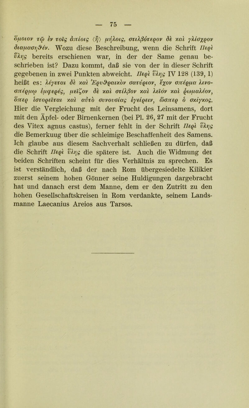 of-iOLOv tCi) ev rolg anioig <?)> f.iiqXoLg, otiX^otsqov de ytal yXioxQOv Siaf^iaGrjd^ev. Wozu diese Beschreibung, wenn die Schrift Ueol vXi]g bereits erscbienen war, in der der Same genau be- scbrieben ist? Dazu kommt, daB sie von der in dieser Scbrift gegebenen in zwei Pimkten abweicbt. vXrjg IV 128 (139, 1) beiBt es: Xeyerai de xai ^EQvd'Qatyiov oarvQiov^ eyov OftegfAa Xivo- GTtiqf^up kf^Kpeqig^ (.leitov dh nal gtlX^ov y,al Xelov y.a.1 QW/iiaXeov^ OTteq LGTOQelrai xal avxo GvvovGiag eyeiqeiv^ wGTteq 6 GKiyKog. Hier die Vergleicbung mit der Frucbt des Leinsamens, dort mit den Apfel- oder Birnenkernen (bei PI. 26, 27 mit der Frucbt des Vitex agnus castus), ferner feblt in der Scbrift neql vXrjg die Bemerkuug iiber die scbleimige Bescbaffenbeit des Samens. Icb glaiibe aus diesem Sacbverbalt scbbeBen zu durfen, daB die Scbrift TTeql vXrjg die spatere ist. Aucb die Widmung dei beiden Scbriften scbeint fiir dies Verbaltnis zu sprecben. Es ist verstandlicb, daB der nacb Rom iibergesiedelte Kibkier zuerst seinem boben Gdnner seine Huldigungen dargebracbt bat und danacb erst dem Manne, dem er den Zutritt zu den boben Gesellscbaftskreisen in Rom verdankte, seinem Lands- manne Laecanius Areios aus Tarsos.