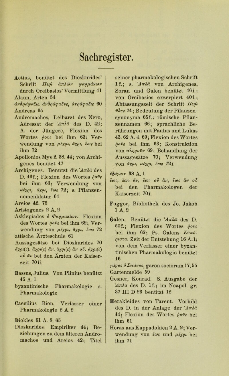 Sachregister. Aetius, beniitzt des Dioskurides’ Schrift IleQl aTtlaiv (paQfidxcov durch Oreibasios’ Vermittlung’ 41 Alaun, Arten 54 dv8(>d^a^ig, avS^d^a^vs, dr^dtpa^ig 60 Andreas 65 Andromachos, Leibarzt des Nero, Adressat der ^Anld des D. 42; A. der Jiingere, Flexion des Wortes Qovg bei ilim 63; Ver- wendung von d%qi, Iwg bei ihm 72 ApoUonios Mys 2. 38. 44; von Archi- genes beniitzt 47 Arcbigenes. Benutzt die ''Anld des D. 461; Flexion des Wortes qovs bei ihm 63; Verwendung von eojg 72; s. Pflanzen- nomenklatur 64 Areios 42. 75 Aristogenes 2 A. 2 Asklepiades o <PaQfiaxi(ov. Flexion des Wortes ^ovs bei ihm 62; Ver- wendung von fiixQh 8.XQI, ecos 72 • • attische Arzteschule 61 Aussagesatze bei Dioskui’ides 70 ^X^‘’(s) O.V ol, ol dv bei den Ai’zten der Kaiser- zeit 70ff. Bassus, Julius. Von Plinius beniitzt 45 A. 1 byzantinische Pharmakologie s. Pharmakologie Caecilius Bion, Verfasser einer Pharmakologie 2 A. 2 Diokles 61 A. 8. 65 Dioskurides. Empiriker 44; Be- ziehungen zu dem alteren Andro- machos und Areios 42; Titel seiner pharmakologischen Schrift If.; s. Anld von Archigenes, Soran und Galen benutzt 461; von Oreibasios exzerpiert 40f.; Abfassungszeit der Schrift IIeqI 74; Bedeutung der Pflanzen- synonyma 65f.; romische Pflan- zennamen 66; sprachliche Be- riihrungen mit Paulus und Lukas 43. 62 A. 4. 69; Flexion des Wortes qovg bei ihm 63; Konstruktion von TchriQovv 69; Behandlung der Aussagesatze 70; Verwendung von dxQiy ecos 72 f. e^dyiov 38 A. 1 ecos, ecos dv, ecos dv, ecos dv 0'S bei den Pharmakologen der Kaiserzeit 70 f. Fugger, Bibliothek des Jo. Jakob 1 A.2 Galen. Benutzt die Att^oc des D. 501; Flexion des Wortes ^ovs bei ihm 62; Ps. Galens ESnd- Qionca, Zeit der Entstehung 16 A.l; von dem Verfasser einer byzan- tinischen Pharmakologie benutzt 16 ydqos bUndvos, garon sociorum 17.55 Gartenmelde 59 Gesner, Konrad. S. Ausgabe der Ankd des D. 11; im Neapol. gr. 37 III D 23 benutzt 12 Heraldeides von Parent. Vorbild des D. in der Anlage der ^AnXd 44; Flexion des Wortes ^ovs bei ihm 61 Heras aus Kappadokien 2 A. 2; Ver- wendung von ecos und ^ie%qi bei ihm 71