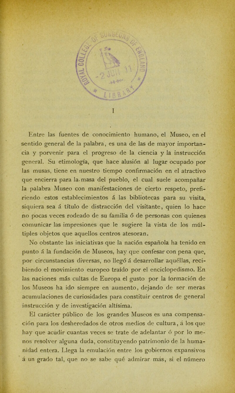 ^ 'VA )Ü k . / if i I Entre las fuentes de conocimiento humano, el Museo, en el sentido general de la palabra, es una de las de mayor importan- cia y porvenir para el progreso de la ciencia y la instrucción general. Su etimología, que hace alusión al lugar ocupado por las musas, tiene en nuestro tiempo confirmación en el atractivo que encierra para la. masa del pueblo, el cual suele acompañar la palabra Museo con manifestaciones de cierto respeto, prefi- riendo estos establecimientos á las bibliotecas para su visita, siquiera sea á título de distracción del visitante, quien lo hace no pocas veces rodeado de su familia ó de personas con quienes comunicar las impresiones que le sugiere la vista de los múl- tiples objetos que aquellos centros atesoran. No obstante las iniciativas que la nación española ha tenido en punto á la fundación de Museos, hay que confesar con pena que, por circunstancias diversas, no llegó á desarrollar aquéllas, reci- biendo el movimiento europeo traído por el enciclopedismo. En las naciones más cultas de Europa el gusto por la íormación de los Museos ha ido siempre en aumento, dejando de ser meras acumulaciones de curiosidades para constituir centros de general instrucción y de investigación altísima. El carácter público de los grandes Museos es una compensa- ción para los desheredados de otros medios de cultura, á los que hay que acudir cuantas veces se trate de adelantar ó por lo me- nos resolver alguna duda, constituyendo patrimonio de la huma- nidad entera. Llega la emulación entre los gobiernos expansivos á un grado tal, que no se sabe qué admirar más, si el número