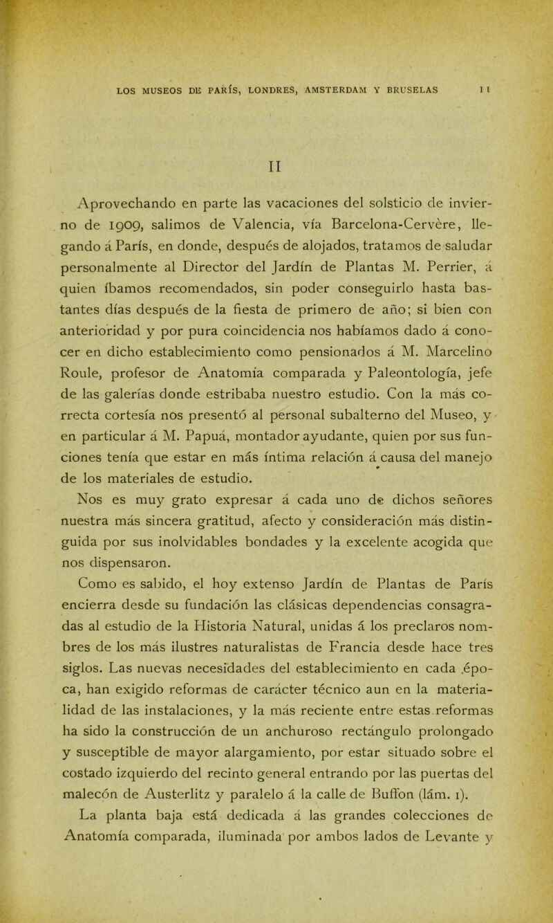 II Aprovechando en parte las vacaciones del solsticio de invier- no de 1909, salimos de Valencia, vía Barcelona-Cervére, lle- gando á París, en donde, después de alojados, tratamos de saludar personalmente al Director del Jardín de Plantas M. Perrier, á quien íbamos recomendados, sin poder conseguirlo hasta bas- tantes días después de la fiesta de primero de año; si bien con anterioridad y por pura coincidencia nos habíamos dado á cono- cer en dicho establecimiento como pensionados á M. Marcelino Roule, profesor de Anatomía comparada y Paleontología, jefe de las galerías donde estribaba nuestro estudio. Con la más co- rrecta cortesía nos presentó al personal subalterno del Museo, y en particular á M. Papuá, montador ayudante, quien por sus fun- ciones tenía que estar en más íntima relación á causa del manejo de los materiales de estudio. Nos es muy grato expresar á cada uno de dichos señores nuestra más sincera gratitud, afecto y consideración más distin- guida por sus inolvidables bondades y la excelente acogida que nos dispensaron. Como es sabido, el hoy extenso Jardín de Plantas de París encierra desde su fundación las clásicas dependencias consagra- das al estudio de la Historia Natural, unidas á los preclaros nom- bres de los más ilustres naturalistas de P'rancia desde hace tres siglos. Las nuevas necesidades del establecimiento en cada .épo- ca, han exigido reformas de carácter técnico aun en la materia- lidad de las instalaciones, y la más reciente entre estas reformas ha sido la construcción de un anchuroso rectángulo prolongado y susceptible de mayor alargamiento, por estar situado sobre el costado izquierdo del recinto general entrando por las puertas del malecón de Austerlitz y paralelo á la calle de Bullón (lám. 1). La planta baja está dedicada á las grandes colecciones de Anatomía comparada, iluminada por ambos lados de Levante y