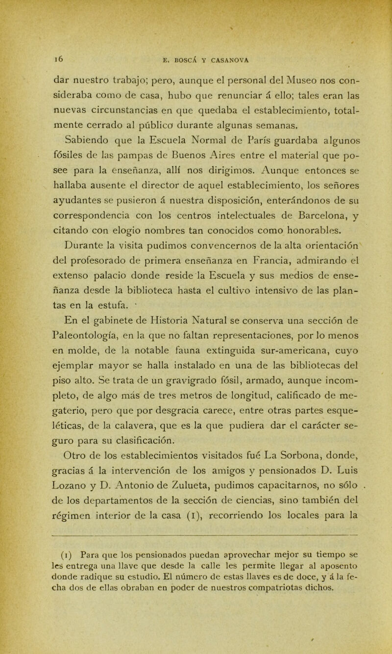 dar nuestro trabajo; pero, aunque el personal del Museo nos con- sideraba como de casa, hubo que renunciar á ello; tales eran las nuevas circunstancias en que quedaba el establecimiento, total- mente cerrado al público durante algunas semanas. Sabiendo que la Escuela Normal de París guardaba algunos fósiles de las pampas de Buenos Aires entre el material que po- see para la enseñanza, allí nos dirigimos. Aunque entonces se hallaba ausente el director de aquel establecimiento, los señores ayudantes se pusieron á nuestra disposición, enterándonos de su correspondencia con los centros intelectuales de Barcelona, y citando con elogio nombres tan conocidos como honorables. Durante la visita pudimos convencernos de la alta orientación del profesorado de primera enseñanza en Francia, admirando el extenso palacio donde reside la Escuela y sus medios de ense- ñanza desde la biblioteca hasta el cultivo intensivo de las plan- tas en la estufa. ' En el gabinete de Plistoria Natural se conserva una sección de Paleontología, en la que no faltan representaciones, por lo menos en molde, de la notable fauna extinguida sur-americana, cuyo ejemplar mayor se halla instalado en una de las bibliotecas del piso alto. Se trata de un gravigrado fósil, armado, aunque incom- pleto, de algo más de tres metros de longitud, calificado de me- gaterio, pero que por desgracia carece, entre otras partes esque- léticas, de la calavera, que es la que pudiera dar el carácter se- guro para su clasificación. Otro de los establecimientos visitados fué La Sorbona, donde, gracias á la intervención de los amigos y pensionados D. Luis Lozano y D. Antonio de Zulueta, pudimos capacitarnos, no sólo de los departamentos de la sección de ciencias, sino también del régimen interior de la casa (i), recorriendo los locales para la (i) Para que los pensionados puedan aprovechar mejor su tiempo se les entrega una llave que desde la calle les permite llegar al aposento donde radique su estudio. El número de estas llaves es de doce, y á la fe- cha dos de ellas obraban en poder de nuestros compatriotas dichos.