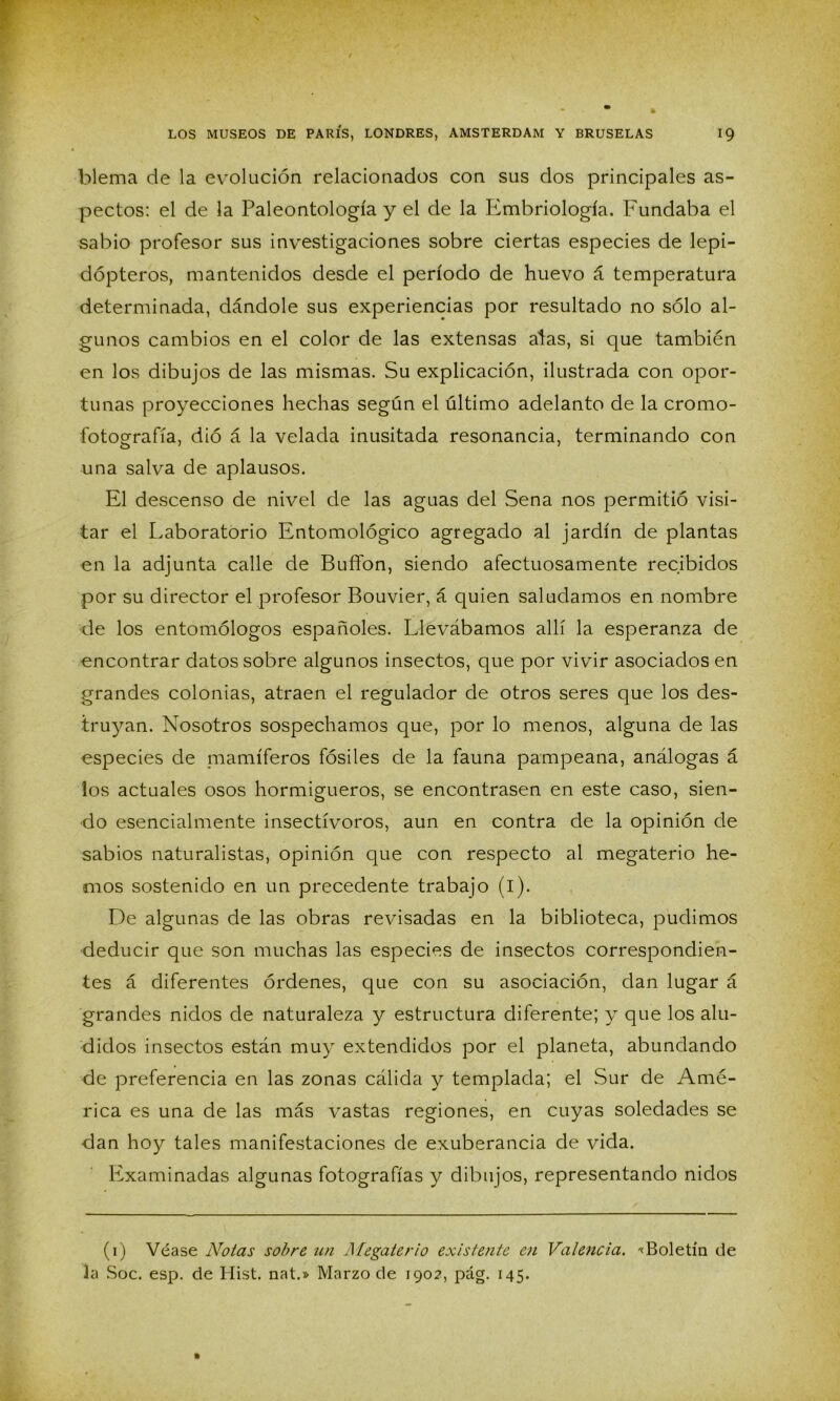 blema de la evolución relacionados con sus dos principales as- pectos: el de la Paleontología y el de la Embriología. Fundaba el sabio profesor sus investigaciones sobre ciertas especies de lepi- dópteros, mantenidos desde el período de huevo á temperatura determinada, dándole sus experiencias por resultado no sólo al- gunos cambios en el color de las extensas atas, si que también en los dibujos de las mismas. Su explicación, ilustrada con opor- tunas proyecciones hechas según el último adelanto de la cromo- fotografía, dio á la velada inusitada resonancia, terminando con una salva de aplausos. El descenso de nivel de las aguas del Sena nos permitió visi- tar el Laboratorio Entomológico agregado al jardín de plantas en la adjunta calle de Buffon, siendo afectuosamente recibidos por su director el profesor Bouvier, á quien saludamos en nombre de los entomólogos españoles. Llevábamos allí la esperanza de encontrar datos sobre algunos insectos, que por vivir asociados en grandes colonias, atraen el regulador de otros seres que los des- truyan. Nosotros sospechamos que, por lo menos, alguna de las especies de mamíferos fósiles de la fauna pampeana, análogas á los actuales osos hormigueros, se encontrasen en este caso, sien- do esencialmente insectívoros, aun en contra de la opinión de sabios naturalistas, opinión que con respecto al megaterio he- mos sostenido en un precedente trabajo (i). De algunas de las obras revisadas en la biblioteca, pudimos deducir que son muchas las especies de insectos correspondien- tes á diferentes órdenes, que con su asociación, dan lugar á grandes nidos de naturaleza y estructura diferente; y que los alu- didos insectos están muy extendidos por el planeta, abundando de preferencia en las zonas cálida y templada; el Sur de Amé- rica es una de las más vastas regiones, en cuyas soledades se dan hoy tales manifestaciones de exuberancia de vida. Examinadas algunas fotografías y dibujos, representando nidos (1) Véase Notas sobre un Megaterio existente en Valencia. «Boletín de la Soc. esp. de Hist. nat.» Marzo de 190?, pág. 145.