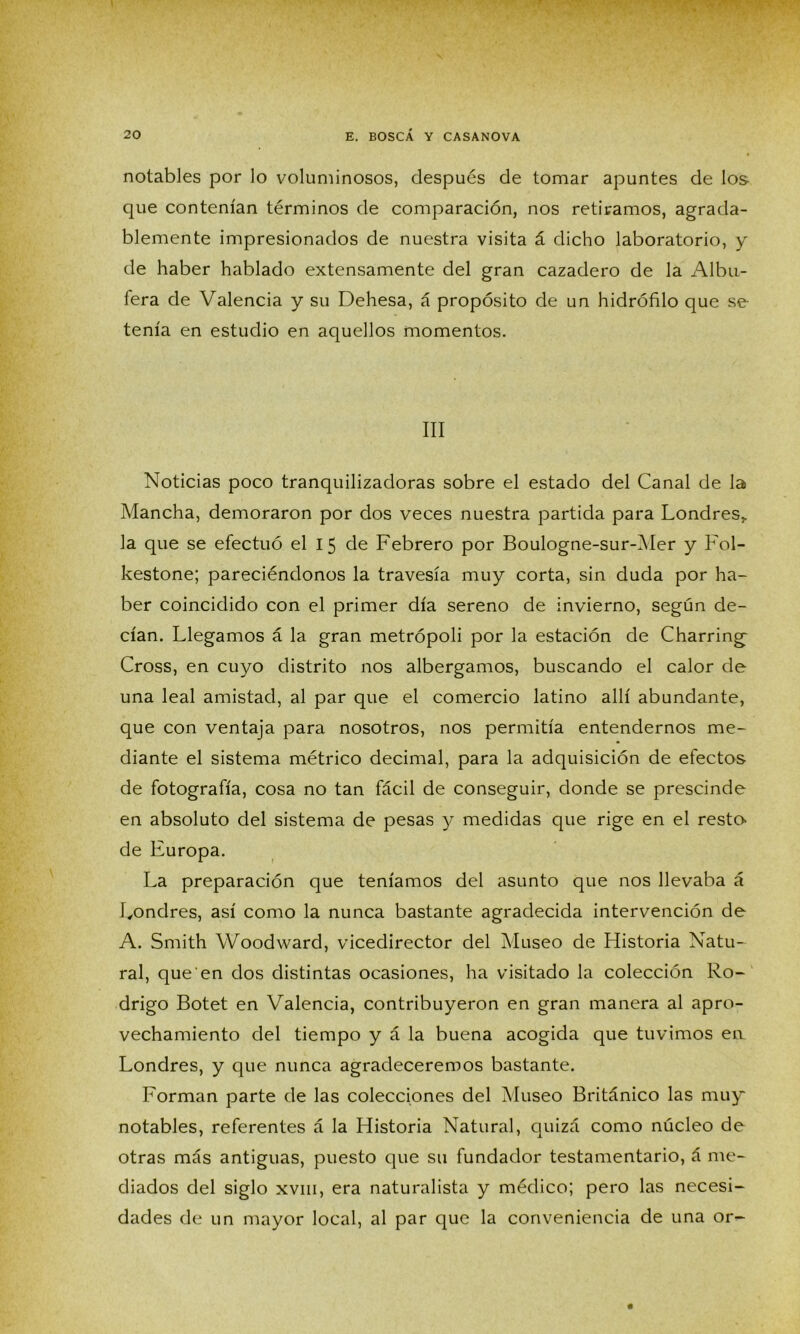 notables por lo voluminosos, después de tomar apuntes de los que contenían términos de comparación, nos retiramos, agrada- blemente impresionados de nuestra visita á dicho laboratorio, y de haber hablado extensamente del gran cazadero de la Albu- fera de Valencia y su Dehesa, á propósito de un hidrófilo que se tenía en estudio en aquellos momentos. III Noticias poco tranquilizadoras sobre el estado del Canal de la Mancha, demoraron por dos veces nuestra partida para Londres,, la que se efectuó el 15 de Febrero por Boulogne-sur-Mer y Fol- kestone; pareciéndonos la travesía muy corta, sin duda por ha- ber coincidido con el primer día sereno de invierno, según de- cían. Llegamos á la gran metrópoli por la estación de Charring; Cross, en cuyo distrito nos albergamos, buscando el calor de una leal amistad, al par que el comercio latino allí abundante, que con ventaja para nosotros, nos permitía entendernos me- diante el sistema métrico decimal, para la adquisición de efectos de fotografía, cosa no tan fácil de conseguir, donde se prescinde en absoluto del sistema de pesas y medidas que rige en el resta de Europa. La preparación que teníamos del asunto que nos llevaba á Londres, así como la nunca bastante agradecida intervención de A. Smith Woodward, vicedirector del Museo de Historia Natu- ral, que en dos distintas ocasiones, ha visitado la colección Ro- drigo Botet en Valencia, contribuyeron en gran manera al apro- vechamiento del tiempo y á la buena acogida que tuvimos ea Londres, y que nunca agradeceremos bastante. Forman parte de las colecciones del Museo Británico las muy notables, referentes á la Historia Natural, quizá como núcleo de otras más antiguas, puesto que su fundador testamentario, á me- diados del siglo xviii, era naturalista y médico; pero las necesi- dades de un mayor local, al par que la conveniencia de una or-