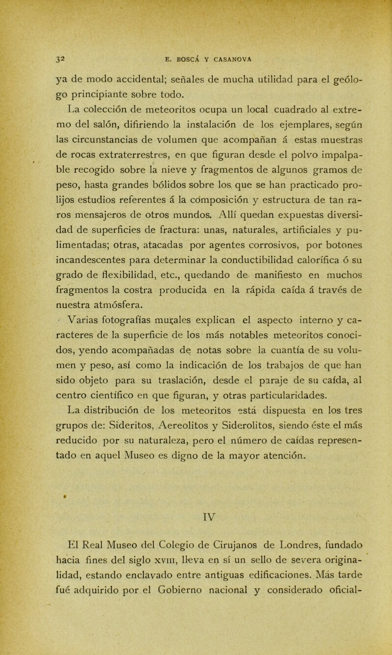 ya de modo accidental; señales de mucha utilidad para el geólo- go principiante sobre todo. La colección de meteoritos ocupa un local cuadrado al extre- mo del salón, difiriendo la instalación de los ejemplares, según las circunstancias de volumen que acompañan á estas muestras de rocas extraterrestres, en que figuran desde el polvo impalpa- ble recogido sobre la nieve y fragmentos de algunos gramos de peso, hasta grandes bólidos sobre los, que se han practicado pro- lijos estudios referentes á la composición y estructura de tan ra- ros mensajeros de otros mundos. Allí quedan expuestas diversi- dad de superficies de fractura: unas, naturales, artificiales y pu- limentadas; otras, atacadas por agentes corrosivos, por botones incandescentes para determinar la conductibilidad calorífica ó su grado de flexibilidad, etc., quedando de manifiesto en muchos fragmentos la costra producida en la rápida caída á través de nuestra atmósfera. Varias fotografías murales explican el aspecto interno y ca- racteres de la superficie de los más notables meteoritos conoci- dos, yendo acompañadas de notas sobre la cuantía de su volu- men y peso, así como la indicación de los trabajos de que han sido objeto para su traslación, desde el paraje de su caída, al centro científico en que figuran, y otras particularidades. La distribución de los meteoritos está dispuesta en los tres grupos de: Sideritos, Aereolitos y Siderolitos, siendo éste el más reducido por su naturaleza, pero el número de caídas represen- tado en aquel Museo es digno de la mayor atención. IV El Real Museo del Colegio de Cirujanos de Londres, fundado hacia fines del siglo xvm, lleva en sí un sello de severa origina- lidad, estando enclavado entre antiguas edificaciones. Más tarde fué adquirido por el Gobierno nacional y considerado oficial-