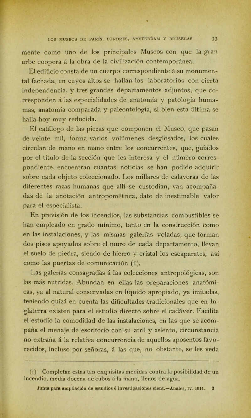 mente como uno de los principales Museos con que la gran urbe coopera á la obra de la civilización contemporánea. El edificio consta de un cuerpo correspondiente á su monumen- tal fachada, en cuyos altos se hallan los laboratorios con cierta independencia, y tres grandes departamentos adjuntos, que co- rresponden á las especialidades de anatomía y patología huma- mas, anatomía comparada y paleontología, si bien esta última se halla hoy muy reducida. El catálogo de las piezas que componen el Museo, que pasan de veinte mil, forma varios volúmenes desglosados, los cuales circulan de mano en mano entre los concurrentes, que, guiados por el título de la sección que les interesa y el número corres- pondiente, encuentran cuantas noticias se han podido adquirir sobre cada objeto coleccionado. Los millares de calaveras de las diferentes razas humanas que allí se custodian, van acompaña- das de la anotación antropométrica, dato de inestimable valor para el especialista. En previsión de los incendios, las substancias combustibles se han empleado en grado mínimo, tanto en la construcción como en las instalaciones, y las mismas galerías voladas, que forman dos pisos apoyados sobre el muro de cada departamento, llevan el suelo de piedra, siendo de hierro y cristal los escaparates, así como las puertas de comunicación (i). Las galerías consagradas á las colecciones antropológicas, son las más nutridas. Abundan en ellas las preparaciones anatómi- cas, ya al natural conservadas en líquido apropiado, ya imitadas, teniendo quizá en cuenta las dificultades tradicionales que en In- glaterra existen para el estudio directo sobre el cadáver. Facilita el estudio la comodidad de las instalaciones, en las que se acom- paña el menaje de escritorio con su atril y asiento, circunstancia no extraña á la relativa concurrencia de aquellos aposentos favo- recidos, incluso por señoras, á las que, no obstante, se les veda (i) Completan estas tan exquisitas medidas contra la posibilidad de un incendio, media docena de cubos á la mano, llenos de agua. Junta para ampliación de estudios é investigaciones cient.— Anales, iv. 1911. 3