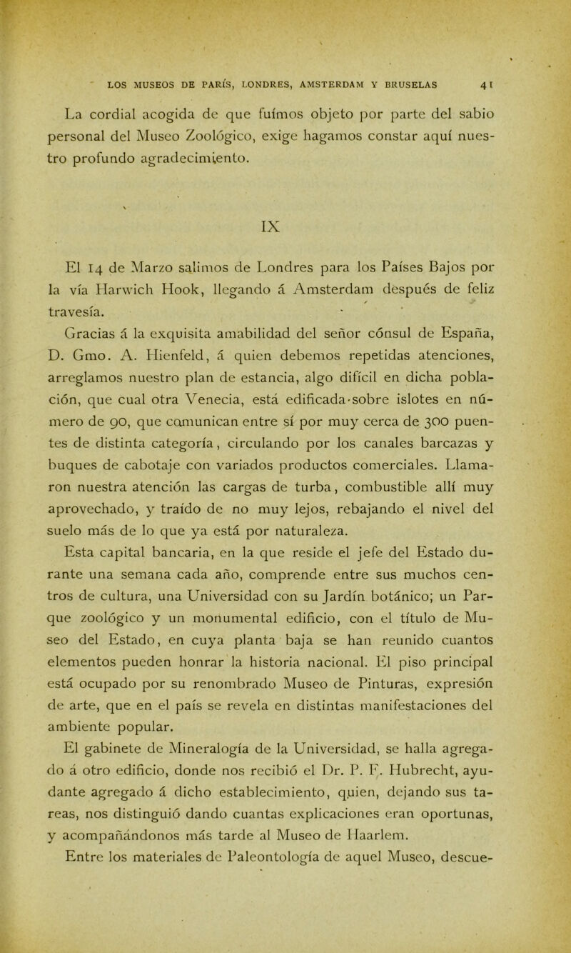 La cordial acogida de que fuimos objeto por parte del sabio personal del Museo Zoológico, exige hagamos constar aquí nues- tro profundo agradecimiento. \ IX El 14 de Marzo salimos de Londres para los Países Bajos por la vía Harwich Hook, llegando á Amsterdam después de feliz / travesía. Gracias á la exquisita amabilidad del señor cónsul de España, D. Gmo. A. Llienfeld, á quien debemos repetidas atenciones, arreglamos nuestro plan de estancia, algo difícil en dicha pobla- ción, que cual otra Venecia, está edificada-sobre islotes en nú- mero de 90, que comunican entre sí por muy cerca de 300 puen- tes de distinta categoría, circulando por los canales barcazas y buques de cabotaje con variados productos comerciales. Llama- ron nuestra atención las cargas de turba, combustible allí muy aprovechado, y traído de no muy lejos, rebajando el nivel del suelo más de lo que ya está por naturaleza. Esta capital bancaria, en la que reside el jefe del Estado du- rante una semana cada año, comprende entre sus muchos cen- tros de cultura, una Universidad con su Jardín botánico; un Par- que zoológico y un monumental edificio, con el título de Mu- seo del Estado, en cuya planta baja se han reunido cuantos elementos pueden honrar la historia nacional. El piso principal está ocupado por su renombrado Museo de Pinturas, expresión de arte, que en el país se revela en distintas manifestaciones del ambiente popular. El gabinete de Mineralogía de la Universidad, se halla agrega- do á otro edificio, donde nos recibió el Dr. P. F. Hubrecht, ayu- dante agregado á dicho establecimiento, quien, dejando sus ta- reas, nos distinguió dando cuantas explicaciones eran oportunas, y acompañándonos más tarde al Museo de Haarlem. Entre los materiales de Paleontología de aquel Musco, descue-