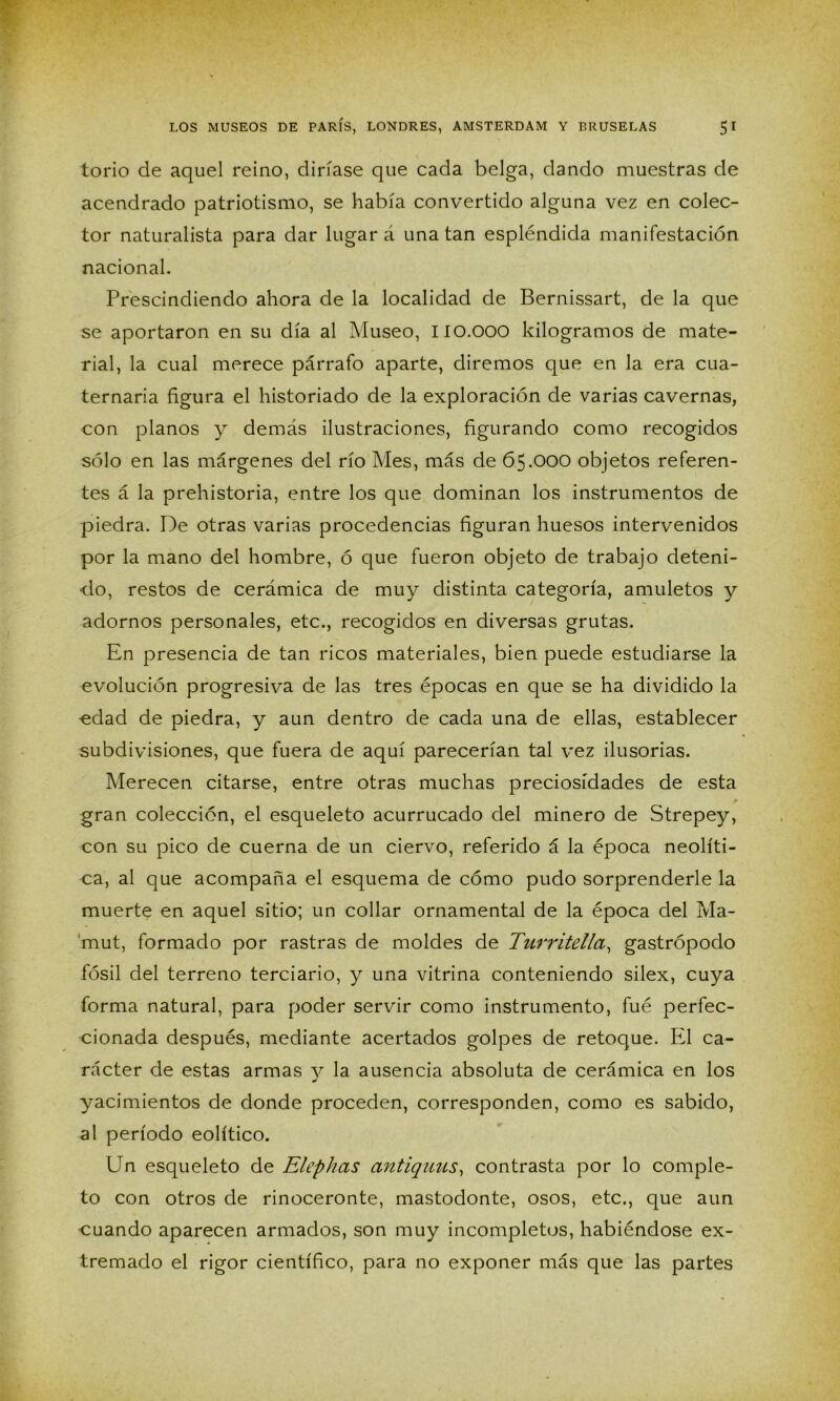 torio de aquel reino, diríase que cada belga, dando muestras de acendrado patriotismo, se había convertido alguna vez en colec- tor naturalista para dar lugar á una tan espléndida manifestación nacional. Prescindiendo ahora de la localidad de Bernissart, de la que se aportaron en su día al Museo, IIO.OOO kilogramos de mate- rial, la cual merece párrafo aparte, diremos que en la era cua- ternaria figura el historiado de la exploración de varias cavernas, con planos y demás ilustraciones, figurando como recogidos sólo en las márgenes del río Mes, más de 65.OOO objetos referen- tes á la prehistoria, entre los que dominan los instrumentos de piedra. De otras varias procedencias figuran huesos intervenidos por la mano del hombre, ó que fueron objeto de trabajo deteni- do, restos de cerámica de muy distinta categoría, amuletos y adornos personales, etc., recogidos en diversas grutas. En presencia de tan ricos materiales, bien puede estudiarse la evolución progresiva de las tres épocas en que se ha dividido la «dad de piedra, y aun dentro de cada una de ellas, establecer subdivisiones, que fuera de aquí parecerían tal vez ilusorias. Merecen citarse, entre otras muchas preciosidades de esta gran colección, el esqueleto acurrucado del minero de Strepey, con su pico de cuerna de un ciervo, referido á la época neolíti- ca, al que acompaña el esquema de cómo pudo sorprenderle la muerte en aquel sitio; un collar ornamental de la época del Ma- mut, formado por rastras de moldes de Turritella, gastrópodo fósil del terreno terciario, y una vitrina conteniendo sílex, cuya forma natural, para poder servir como instrumento, fué perfec- cionada después, mediante acertados golpes de retoque. El ca- rácter de estas armas y la ausencia absoluta de cerámica en los yacimientos de donde proceden, corresponden, como es sabido, al período eolítico. Un esqueleto de Elephas antiquus, contrasta por lo comple- to con otros de rinoceronte, mastodonte, osos, etc., que aun cuando aparecen armados, son muy incompletos, habiéndose ex- tremado el rigor científico, para no exponer más que las partes