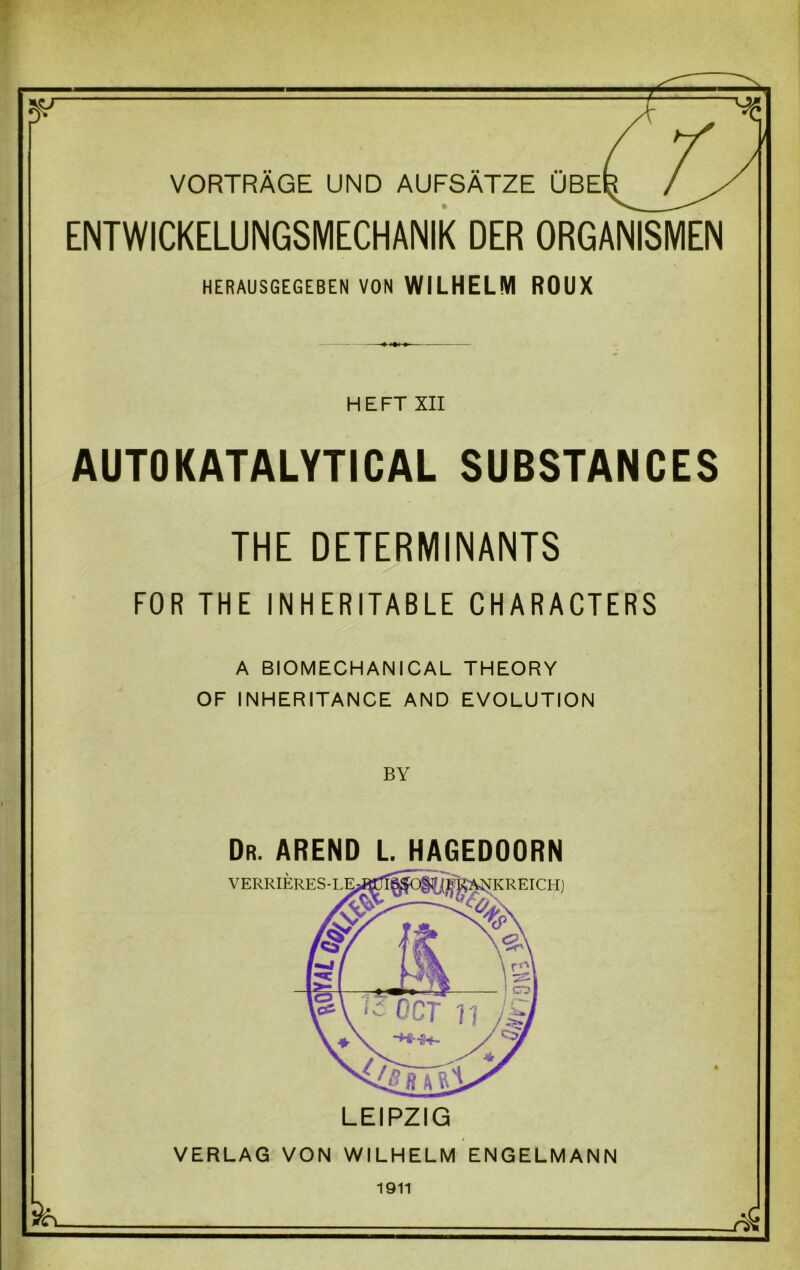 VORTRAGE UND AUFSATZE UBE ENTWICKELUNGSMECHANIK DER ORGANISMEN HERAUSGEGEBEN VON WILHELM ROUX HEFT XII AUTOKATALYTICAL SUBSTANCES THE DETERMINANTS FOR THE INHERITABLE CHARACTERS A BIOMECHANICAL THEORY OF INHERITANCE AND EVOLUTION BY Dr. AREND L. HAGEDOORN LEIPZIG VERLAG VON WILHELM ENGELMANN 1911