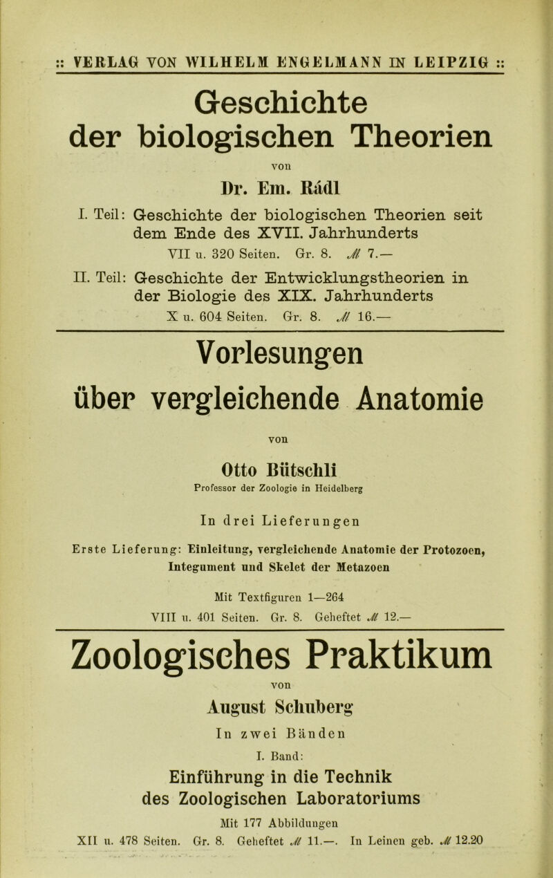 :: VERLAG YON WILHELM ENGELMANN IN LEIPZIG :: Geschichte der biologischen Theorien von Dr. Em. Radi I. Teil: Geschichte der biologischen Theorien seit dem Ende des XVII. Jahrhunderts VII u. 320 Seiten. Gr. 8. Ji 7.— II. Teil: Geschichte der Entwicklungstheorien in der Biologie des XIX. Jahrhunderts X u. 604 Seiten. Gr. 8. Ji 16.— Vorlesungen iiber vergleichende Anatomie von Otto Biitschli Professor der Zoologie in Heidelberg In drei Liefer ungen Erste Lieferung: Einleitung, vergleicliende Anatomie der Protozoen, Integument und Skelet der Metazoen Mit Textfiguren 1—264 VIII u. 401 Seiten. Gr. 8. Geheftet Ji 12.— Zoologisehes Praktikum von August Schuberg In zwei Banden I. Band: Einfiihrung in die Technik des Zoologischen Laboratoriums Mit 177 Abbilduugen XII u. 478 Seiten. Gr. 8. Geheftet JI 11.—. In Leinen geb. JI 12.20