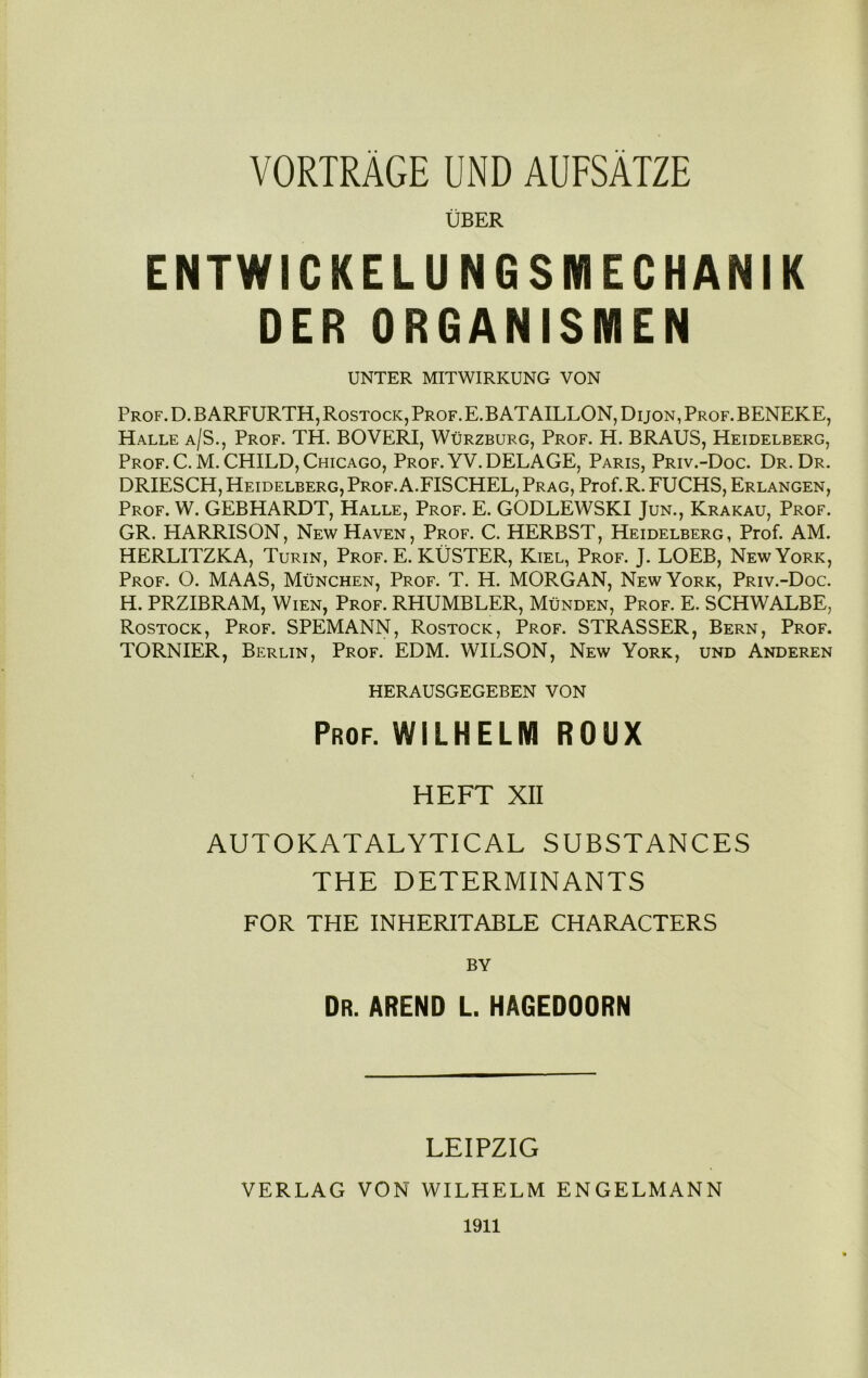 UBER ENTWICKELU NGSMECHANIK DER ORGANISMEN UNTER MITWIRKUNG VON Prof. D. BARFURTH, Rostock, Prof. E.B ATAILLON, Dijon, Prof. BENEKE, Halle a/S., Prof. TH. BOVERI, Wurzburg, Prof. H. BRAUS, Heidelberg, Prof. C. M. CHILD, Chicago, Prof. YV.DELAGE, Paris, Priv.-Doc. Dr. Dr. DRIESCH, Heidelberg, Prof. A.FISCHEL, Prag, Prof. R. FUCHS, Erlangen, Prof. W. GEBHARDT, Halle, Prof. E. GODLEWSKI Jun., Krakau, Prof. GR. HARRISON, New Haven, Prof. C. HERBST, Heidelberg, Prof. AM. HERLITZKA, Turin, Prof. E. KUSTER, Kiel, Prof. J. LOEB, New York, Prof. O. MAAS, Munchen, Prof. T. H. MORGAN, New York, Priv.-Doc. H. PRZIBRAM, Wien, Prof. RHUMBLER, Munden, Prof. E. SCHWALBE, Rostock, Prof. SPEMANN, Rostock, Prof. STRASSER, Bern, Prof. TORNIER, Berlin, Prof. EDM. WILSON, New York, und Anderen HERAUSGEGEBEN VON Prof. WILHELM ROUX HEFT XII AUTOKATALYTICAL SUBSTANCES THE DETERMINANTS FOR THE INHERITABLE CHARACTERS BY Dr. abend l. hagedoorn LEIPZIG VERLAG VON WILHELM ENGELMANN 1911