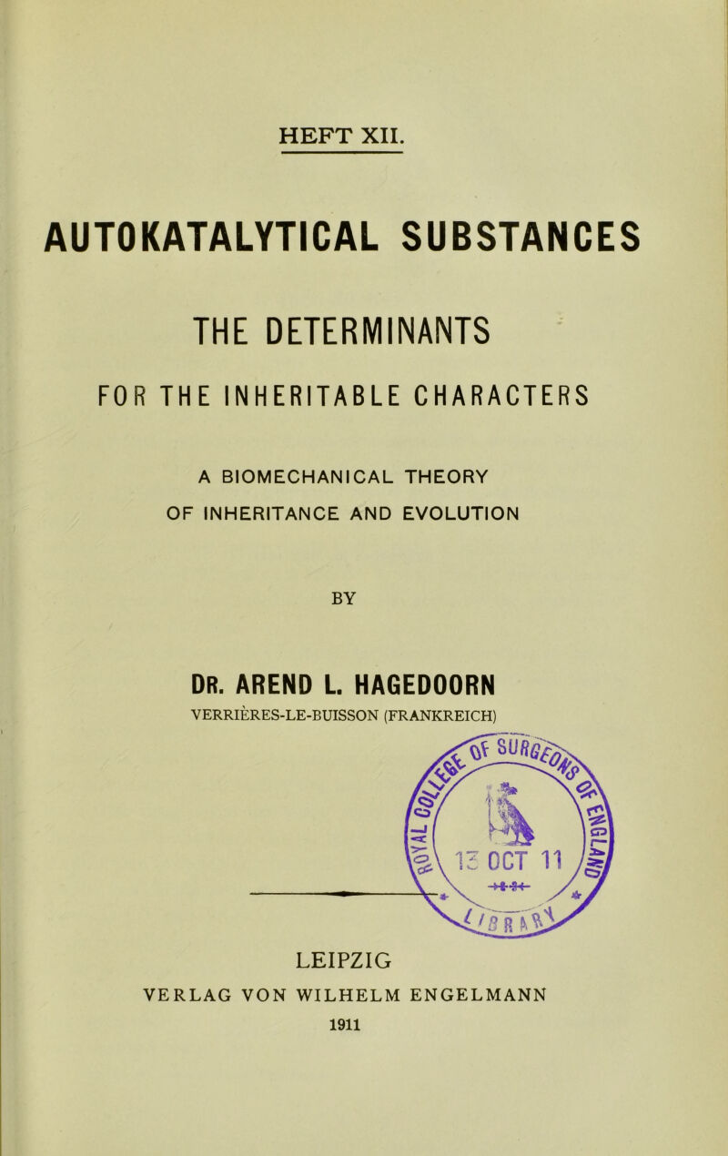 HEFT XII. AUTOKATALYTICAL SUBSTANCES THE DETERMINANTS FOR THE INHERITABLE CHARACTERS A BIOMECHANICAL THEORY OF INHERITANCE AND EVOLUTION DR. AREND L. HAGEDOORN VERRIERES-LE-BUISSON (FRANKREICH) VERLAG VON WILHELM ENGELMANN 1911