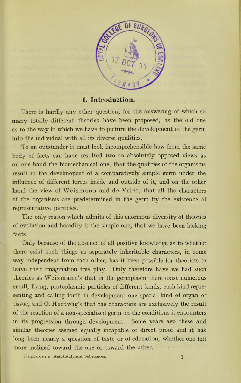 There is hardly any other question, for the answering of which so many totally different theories have been proposed, as the old one as to the way in which we have to picture the development of the germ into the individual with all its diverse qualities. To an outstander it must look incomprehensible how from the same body of facts can have resulted two so absolutely opposed views as on one hand the biomechanical one, that the qualities of the organisms result m the develmopent of a comparatively simple germ under the influence of different forces inside and outside of it, and on the other hand the view of We ism an n and de Vries, that all the characters of the organisms are predetermined in the germ by the existence of representative particles. The only reason which admits of this enormous diversity of theories of evolution and heredity is the simple one, that we have been lacking facts. Only because of the absence of all positive knowledge as to whether there exist such things as separately inheritable characters, in some way independent from each other, has it been possible for theorists to leave their imagination free play. Only therefore have we had such theories as Weismann’s that in the germplasm there exist numerous small, living, protoplasmic particles of different kinds, each kind repre- senting and calling forth in development one special kind of organ or tissue, and O. Her twig’s that the characters are exclusively the result of the reaction of a non-specialized germ on the conditions it encounters in its progression through development. Some years ago these and similar theories seemed equally incapable of direct proof and it has long been nearly a question of taste or of education, whether one felt more inclined toward the one or toward the other. Hagedoorn Autokatalytical Substances. 1