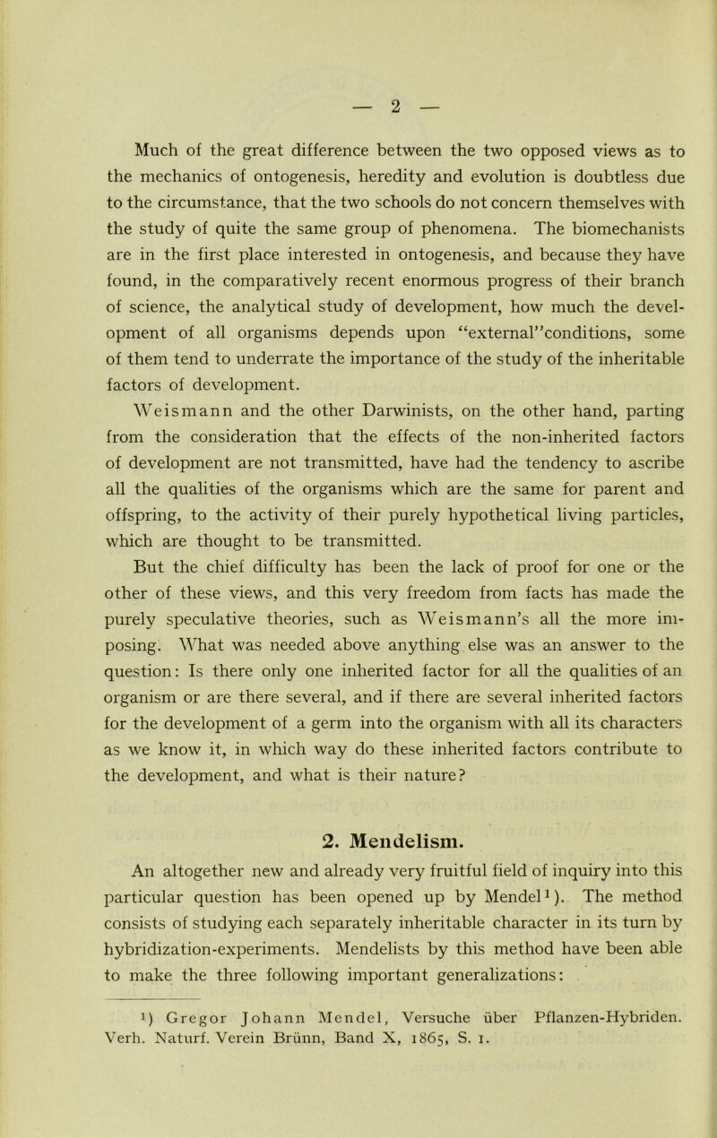 Much of the great difference between the two opposed views as to the mechanics of ontogenesis, heredity and evolution is doubtless due to the circumstance, that the two schools do not concern themselves with the study of quite the same group of phenomena. The biomechanists are in the first place interested in ontogenesis, and because they have found, in the comparatively recent enormous progress of their branch of science, the analytical study of development, how much the devel- opment of all organisms depends upon “external”conditions, some of them tend to underrate the importance of the study of the inheritable factors of development. We ism an n and the other Darwinists, on the other hand, parting from the consideration that the effects of the non-inherited factors of development are not transmitted, have had the tendency to ascribe all the qualities of the organisms which are the same for parent and offspring, to the activity of their purely hypothetical living particles, which are thought to be transmitted. But the chief difficulty has been the lack of proof for one or the other of these views, and this very freedom from facts has made the purely speculative theories, such as Weismann’s all the more im- posing. What was needed above anything else was an answer to the question: Is there only one inherited factor for all the qualities of an organism or are there several, and if there are several inherited factors for the development of a germ into the organism with all its characters as we know it, in which way do these inherited factors contribute to the development, and what is their nature? 2. Mendelism. An altogether new and already very fruitful field of inquiry into this particular question has been opened up by Mendel1). The method consists of studying each separately inheritable character in its turn by hybridization-experiments. Mendelists by this method have been able to make the three following important generalizations: !) Gregor Johann Mendel, Versuche liber Pflanzen-Hybriden. Verh. Naturf. Verein Briinn, Band X, 1865, S. 1.