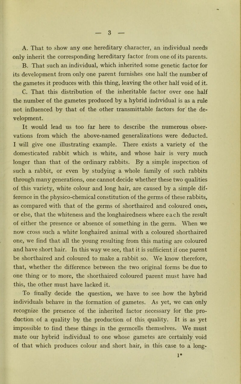 A. That to show any one hereditary character, an individual needs only inherit the corresponding hereditary factor from one of its parents. B. That such an individual, which inherited some genetic factor for its development from only one parent furnishes one half the number of the gametes it produces with this thing, leaving the other half void of it. C. That this distribution of the inheritable factor over one half the number of the gametes produced by a hybrid individual is as a rule not influenced by that of the other transmittable factors for the de- velopment. It would lead us too far here to describe the numerous obser- vations from which the above-named generalizations were deducted. I will give one illustrating example. There exists a variety of the domesticated rabbit which is white, and whose hair is very much longer than that of the ordinary rabbits. By a simple inspection of such a rabbit, or even by studying a whole family of such rabbits through many generations, one cannot decide whether these two qualities of this variety, white colour and long hair, are caused by a simple dif- ference in the physico-chemical constitution of the germs of these rabbits, as compared with that of the germs of shorthaired and coloured ones, or else, that the whiteness and the longhairedness where each the result of either the presence or absence of something in the germ. When we now cross such a white longhaired animal with a coloured shorthaired one, we find that all the young resulting from this mating are coloured and have short hair. In this way we see, that it is sufficient if one parent be shorthaired and coloured to make a rabbit so. We know therefore, that, whether the difference between the two original forms be due to one thing or to more, the shorthaired coloured parent must have had this, the other must have lacked it. To finally decide the question, we have to see how the hybrid individuals behave in the formation of gametes. As yet, we can only recognize the presence of the inherited factor necessary for the pro- duction of a quality by the production of this quality. It is as yet impossible to find these things in the germcells themselves. We must mate our hybrid individual to one whose gametes are certainly void of that which produces colour and short hair, in this case to a long- 1*