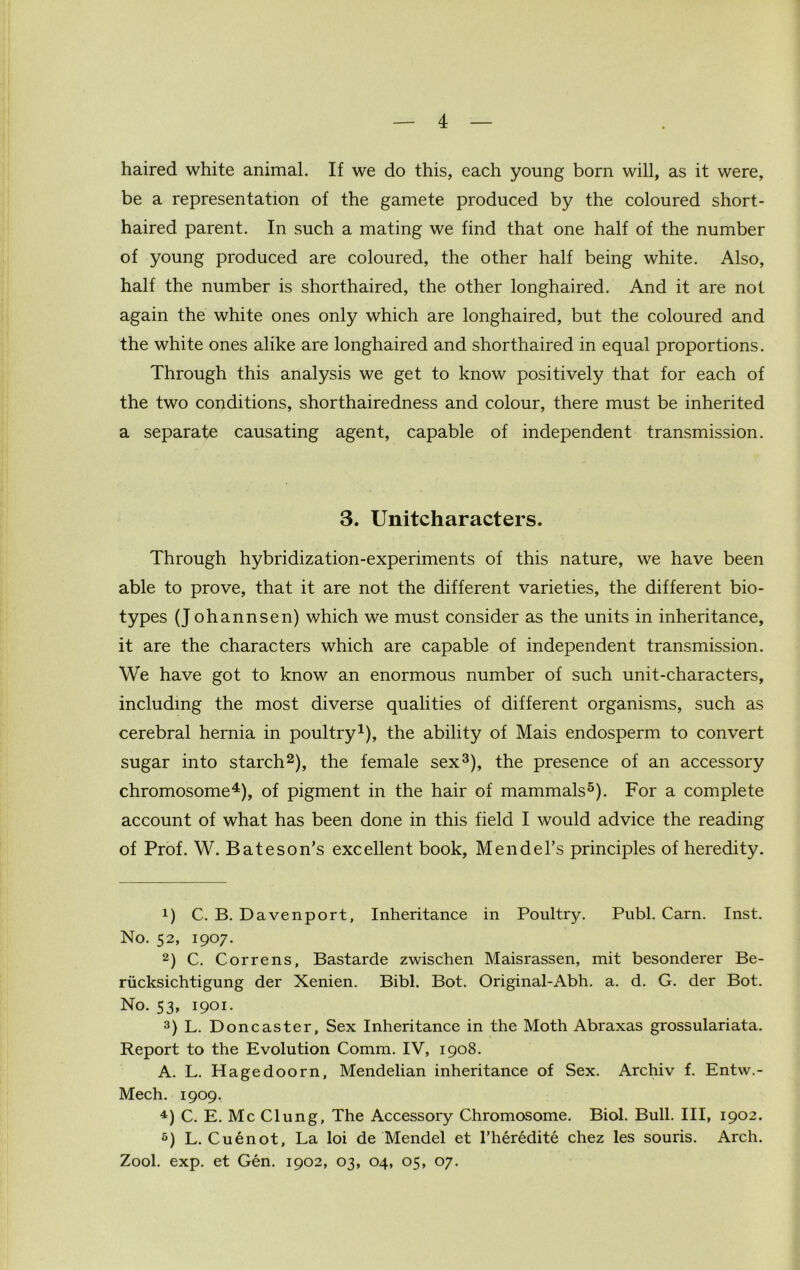 haired white animal. If we do this, each young born will, as it were, be a representation of the gamete produced by the coloured short- haired parent. In such a mating we find that one half of the number of young produced are coloured, the other half being white. Also, half the number is shorthaired, the other longhaired. And it are not again the white ones only which are longhaired, but the coloured and the white ones alike are longhaired and shorthaired in equal proportions. Through this analysis we get to know positively that for each of the two conditions, shorthairedness and colour, there must be inherited a separate causating agent, capable of independent transmission. 3. Unitcharacters. Through hybridization-experiments of this nature, we have been able to prove, that it are not the different varieties, the different bio- types (Johannsen) which we must consider as the units in inheritance, it are the characters which are capable of independent transmission. We have got to know an enormous number of such unit-characters, including the most diverse qualities of different organisms, such as cerebral hernia in poultry1), the ability of Mais endosperm to convert sugar into starch2), the female sex3), the presence of an accessory chromosome4), of pigment in the hair of mammals5). For a complete account of what has been done in this field I would advice the reading of Prof. W. Bateson’s excellent book, Mendel’s principles of heredity. !) C. B. Davenport, Inheritance in Poultry. Publ. Carn. Inst. No. 52, 1907. 2) C. Correns, Bastarde zwischen Maisrassen, mit besonderer Be- riicksichtigung der Xenien. Bibl. Bot. Original-Abh. a. d. G. der Bot. No. 53, 1901. 3) L. Doncaster, Sex Inheritance in the Moth Abraxas grossulariata. Report to the Evolution Comm. IV, 1908. A. L. Hagedoorn, Mendelian inheritance of Sex. Archiv f. Entw.- Mech. 1909. 4) C. E. Me Clung, The Accessory Chromosome. Biol. Bull. Ill, 1902. 6) L. Cuenot, La loi de Mendel et l’her6dite chez les souris. Arch. Zool. exp. et Gen. 1902, 03, 04, 05, 07.