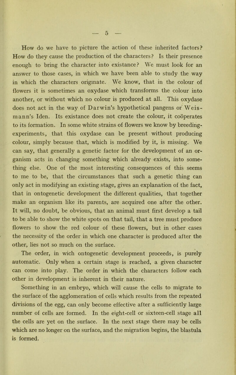 How do we have to picture the action of these inherited factors? How do they cause the production of the characters? Is their presence enough to bring the character into existance? We must look for an answer to those cases, in which we have been able to study the way in which the characters originate. We know, that in the colour of flowers it is sometimes an oxydase which transforms the colour into another, or without which no colour is produced at all. This oxydase does not act in the way of Darwin’s hypothetical pangens or Weis- mann’s Iden. Its existance does not create the colour, it codperates to its formation. In some white strains of flowers we know by breeding- experiments, that this oxydase can be present without producing colour, simply because that, which is modified by it, is missing. We can say, that generally a genetic factor for the development of an or- ganism acts in changing something which already exists, into some- thing else. One of the most interesting consequences of this seems to me to be, that the circumstances that such a genetic thing can only act in modifying an existing stage, gives an explanation of the fact, that in ontogenetic development the different qualities, that together make an organism like its parents, are acquired one after the other. It will, no doubt, be obvious, that an animal must first develop a tail to be able to show the white spots on that tail, that a tree must produce flowers to show the red colour of these flowers, but in other cases the necessity of the order in which one character is produced after the other, lies not so much on the surface. The order, in wich ontogenetic development proceeds, is purely automatic. Only when a certain stage is reached, a given character can come into play. The order in which the characters follow each other in development is inherent in their nature. Something in an embryo, which will cause the cells to migrate to the surface of the agglomeration of cells which results from the repeated divisions of the egg, can only become effective after a sufficiently large number of cells are formed. In the eight-cell or sixteen-cell stage all the cells are yet on the surface. In the next stage there may be cells which are no longer on the surface, and the migration begins, the blastula is formed.