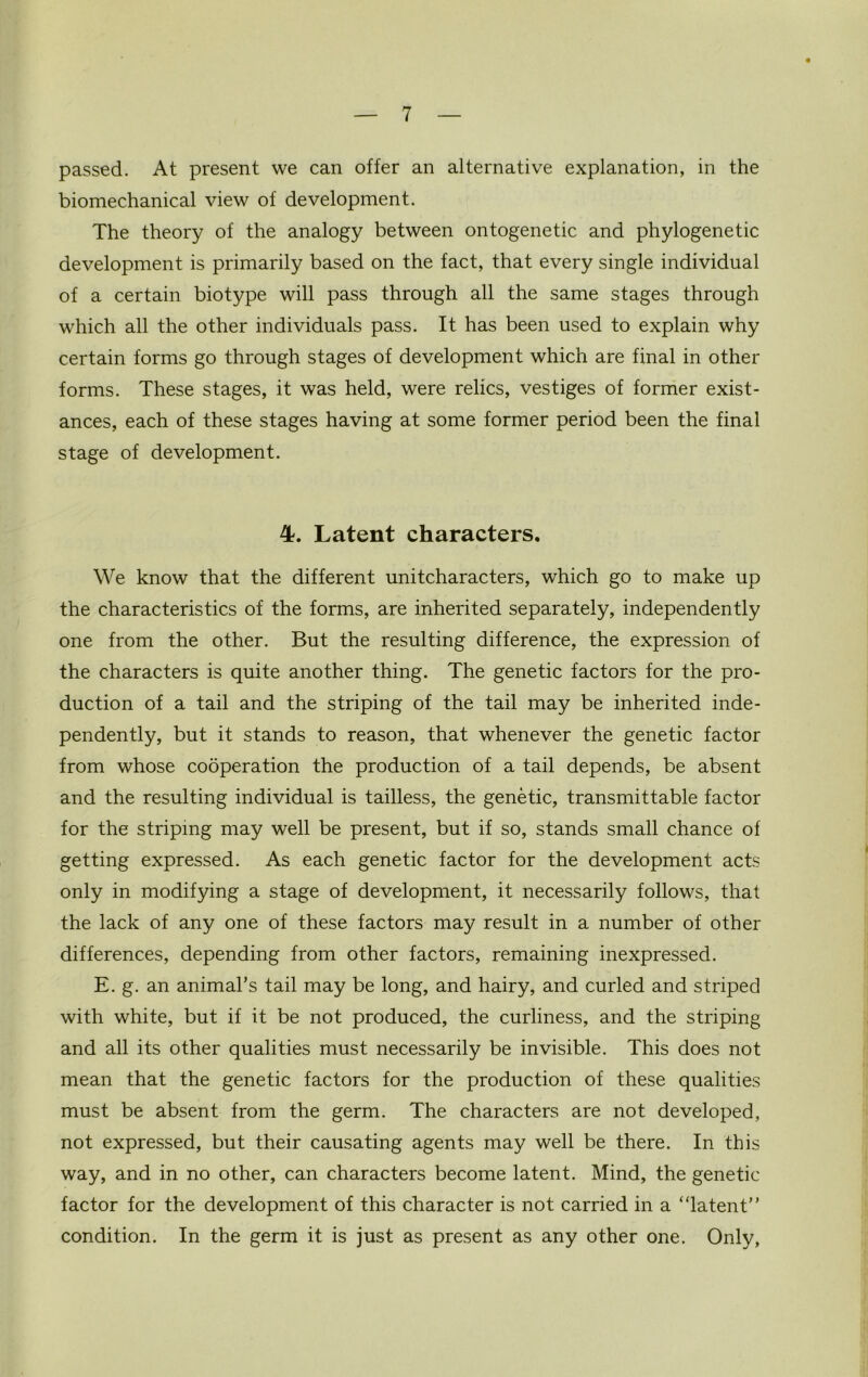 passed. At present we can offer an alternative explanation, in the biomechanical view of development. The theory of the analogy between ontogenetic and phylogenetic development is primarily based on the fact, that every single individual of a certain biotype will pass through all the same stages through which all the other individuals pass. It has been used to explain why certain forms go through stages of development which are final in other forms. These stages, it was held, were relics, vestiges of former exist- ances, each of these stages having at some former period been the final stage of development. 4. Latent characters. We know that the different unitcharacters, which go to make up the characteristics of the forms, are inherited separately, independently one from the other. But the resulting difference, the expression of the characters is quite another thing. The genetic factors for the pro- duction of a tail and the striping of the tail may be inherited inde- pendently, but it stands to reason, that whenever the genetic factor from whose cooperation the production of a tail depends, be absent and the resulting individual is tailless, the genetic, transmittable factor for the striping may well be present, but if so, stands small chance of getting expressed. As each genetic factor for the development acts only in modifying a stage of development, it necessarily follows, that the lack of any one of these factors may result in a number of other differences, depending from other factors, remaining inexpressed. E. g. an animal’s tail may be long, and hairy, and curled and striped with white, but if it be not produced, the curliness, and the striping and all its other qualities must necessarily be invisible. This does not mean that the genetic factors for the production of these qualities must be absent from the germ. The characters are not developed, not expressed, but their causating agents may well be there. In this way, and in no other, can characters become latent. Mind, the genetic factor for the development of this character is not carried in a “latent” condition. In the germ it is just as present as any other one. Only,