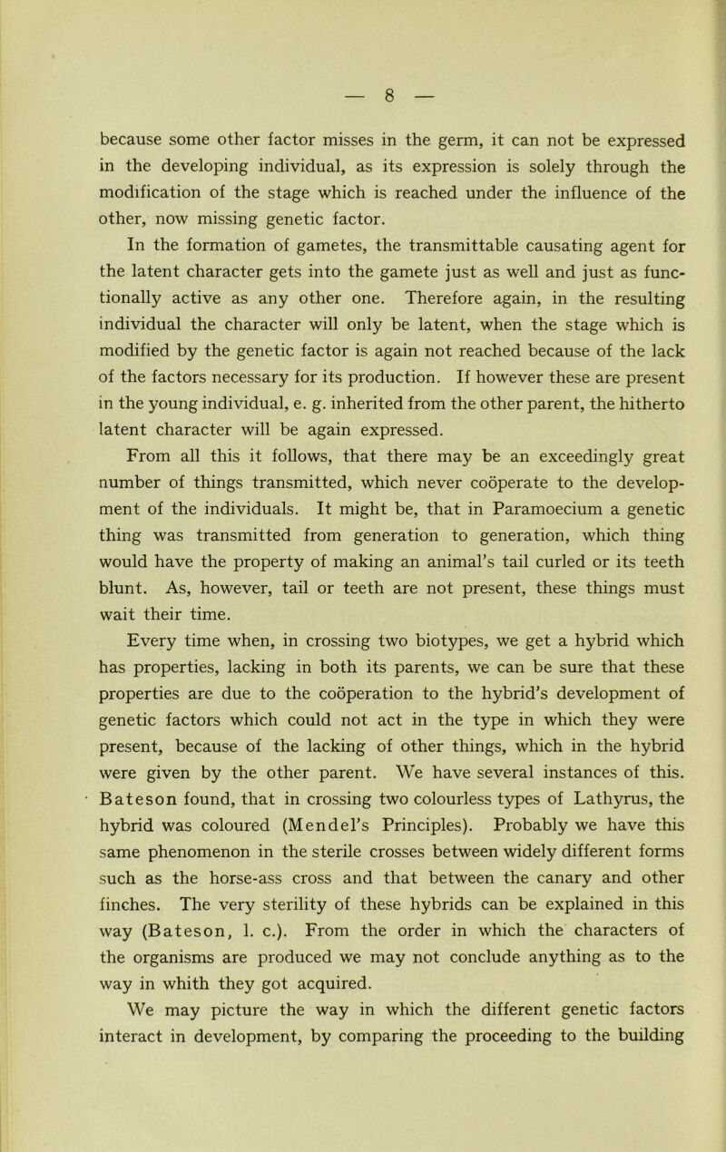 because some other factor misses in the germ, it can not be expressed in the developing individual, as its expression is solely through the modification of the stage which is reached under the influence of the other, now missing genetic factor. In the formation of gametes, the transmittable causating agent for the latent character gets into the gamete just as well and just as func- tionally active as any other one. Therefore again, in the resulting individual the character will only be latent, when the stage which is modified by the genetic factor is again not reached because of the lack of the factors necessary for its production. If however these are present in the young individual, e. g. inherited from the other parent, the hitherto latent character will be again expressed. From all this it follows, that there may be an exceedingly great number of things transmitted, which never cooperate to the develop- ment of the individuals. It might be, that in Paramoecium a genetic thing was transmitted from generation to generation, which thing would have the property of making an animal’s tail curled or its teeth blunt. As, however, tail or teeth are not present, these things must wait their time. Every time when, in crossing two biotypes, we get a hybrid which has properties, lacking in both its parents, we can be sure that these properties are due to the cooperation to the hybrid’s development of genetic factors which could not act in the type in which they were present, because of the lacking of other things, which in the hybrid were given by the other parent. We have several instances of this. Bateson found, that in crossing two colourless types of Lathyrus, the hybrid was coloured (Mendel’s Principles). Probably we have this same phenomenon in the sterile crosses between widely different forms such as the horse-ass cross and that between the canary and other finches. The very sterility of these hybrids can be explained in this way (Bateson, 1. c.). From the order in which the characters of the organisms are produced we may not conclude anything as to the way in whith they got acquired. We may picture the way in which the different genetic factors interact in development, by comparing the proceeding to the building