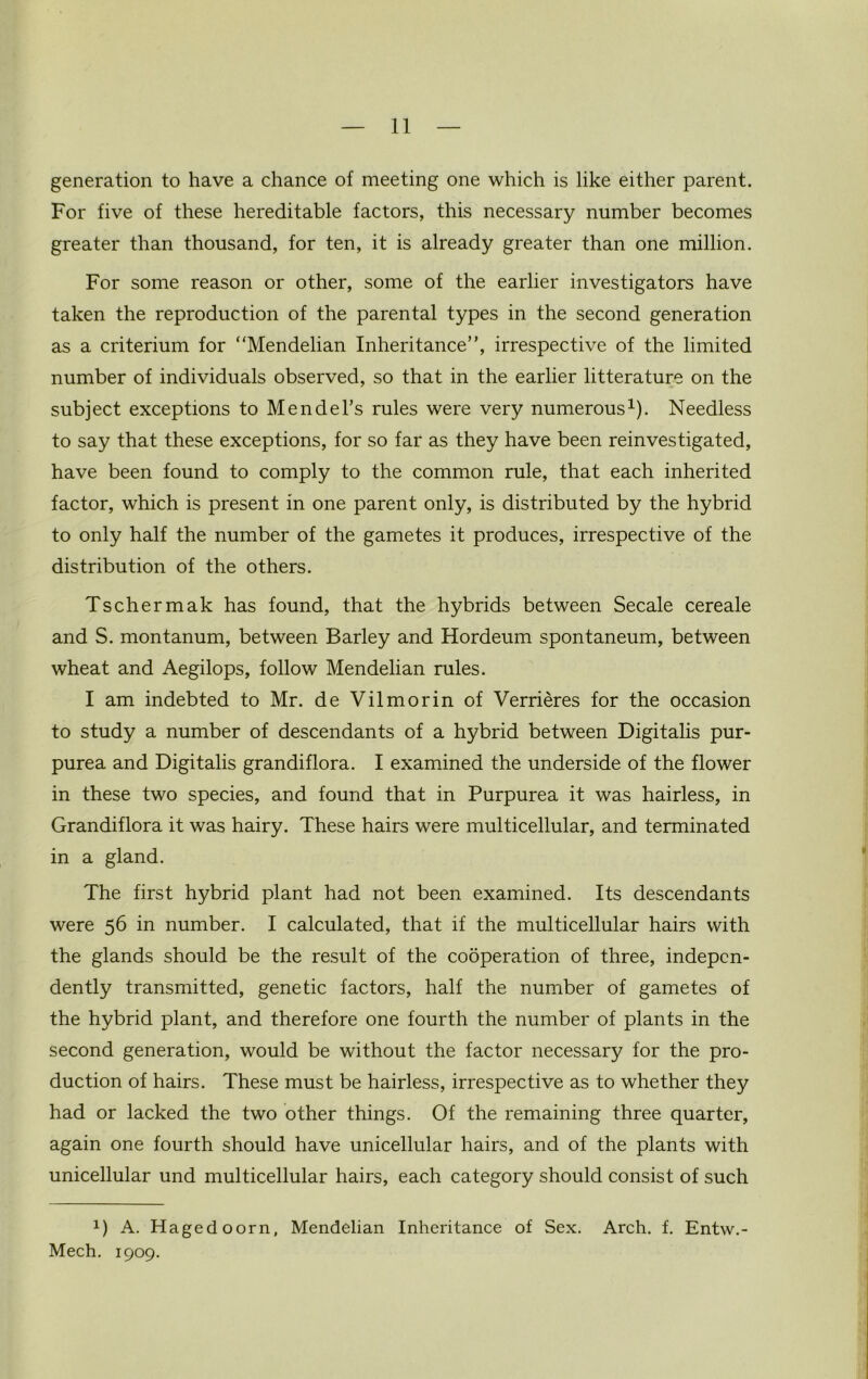 generation to have a chance of meeting one which is like either parent. For five of these hereditable factors, this necessary number becomes greater than thousand, for ten, it is already greater than one million. For some reason or other, some of the earlier investigators have taken the reproduction of the parental types in the second generation as a criterium for “Mendelian Inheritance”, irrespective of the limited number of individuals observed, so that in the earlier litterature on the subject exceptions to Mendel’s rules were very numerous1). Needless to say that these exceptions, for so far as they have been reinvestigated, have been found to comply to the common rule, that each inherited factor, which is present in one parent only, is distributed by the hybrid to only half the number of the gametes it produces, irrespective of the distribution of the others. Tschermak has found, that the hybrids between Secale cereale and S. montanum, between Barley and Hordeum spontaneum, between wheat and Aegilops, follow Mendelian rules. I am indebted to Mr. de Vilmorin of Verrieres for the occasion to study a number of descendants of a hybrid between Digitalis pur- purea and Digitalis grandiflora. I examined the underside of the flower in these two species, and found that in Purpurea it was hairless, in Grandiflora it was hairy. These hairs were multicellular, and terminated in a gland. The first hybrid plant had not been examined. Its descendants were 56 in number. I calculated, that if the multicellular hairs with the glands should be the result of the cooperation of three, indepen- dently transmitted, genetic factors, half the number of gametes of the hybrid plant, and therefore one fourth the number of plants in the second generation, would be without the factor necessary for the pro- duction of hairs. These must be hairless, irrespective as to whether they had or lacked the two other things. Of the remaining three quarter, again one fourth should have unicellular hairs, and of the plants with unicellular und multicellular hairs, each category should consist of such 1) A. Hagedoorn, Mendelian Inheritance of Sex. Arch. f. Entw.- Mech. 1909.