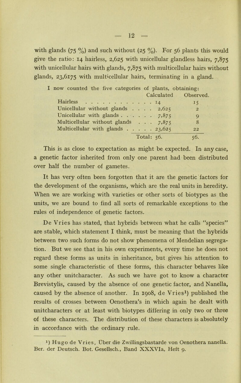 with glands (75 %) and such without (25 %). For 56 plants this would give the ratio: 14 hairless, 2,625 with unicellular glandless hairs, 7,875 with unicellular hairs with glands, 7,875 with multicellular hairs without glands, 23,6175 with multicellular hairs, terminating in a gland. I now counted the five categories of plants, obtaining: Calculated Observed. Hairless ... 14 15 Unicellular without glands . . . . 2,625 2 Unicellular with glands . . . . . 7,875 9 Multicellular without glands • • • 7^75 8 Multicellular with glands . . . . 23,625 22 Total: 56. 56. This is as close to expectation as might be expected. In any case, a genetic factor inherited from only one parent had been distributed over half the number of gametes. It has very often been forgotten that it are the genetic factors for the development of the organisms, which are the real units in heredity. When we are working with varieties or other sorts of biotypes as the units, we are bound to find all sorts of remarkable exceptions to the rules of independence of genetic factors. De Vries has stated, that hybrids between what he calls “species” are stable, which statement I think, must be meaning that the hybrids between two such forms do not show phenomena of Mendelian segrega- tion. But we see that in his own experiments, every time he does not regard these forms as units in inheritance, but gives his attention to some single characteristic of these forms, this character behaves like any other unitcharacter. As such we have got to know a character Brevistylis, caused by the absence of one genetic factor, and Nanella, caused by the absence of another. In 1908, de Vries1) published the results of crosses between Oenothera’s in which again he dealt with unitcharacters or at least with biotypes differing in only two or three of these characters. The distribution of these characters is absolutely in accordance with the ordinary rule. !) Hugo de Vries, Uber die Zwillingsbastarde von Oenothera nanella. Ber. der Deutsch. Bot. Gesellsch., Band XXXVIa, Heft 9.