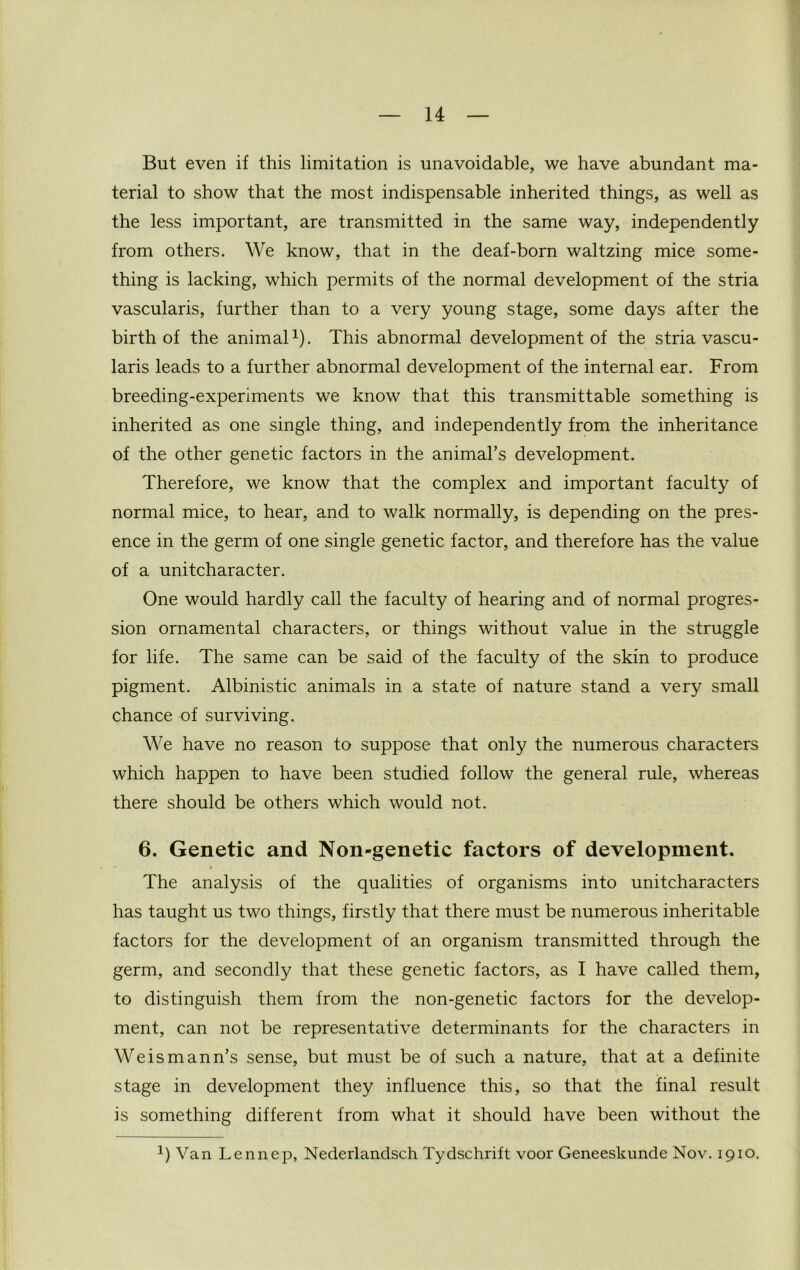 But even if this limitation is unavoidable, we have abundant ma- terial to show that the most indispensable inherited things, as well as the less important, are transmitted in the same way, independently from others. We know, that in the deaf-born waltzing mice some- thing is lacking, which permits of the normal development of the stria vascularis, further than to a very young stage, some days after the birth of the animal1). This abnormal development of the stria vascu- laris leads to a further abnormal development of the internal ear. From breeding-experiments we know that this transmittable something is inherited as one single thing, and independently from the inheritance of the other genetic factors in the animal’s development. Therefore, we know that the complex and important faculty of normal mice, to hear, and to walk normally, is depending on the pres- ence in the germ of one single genetic factor, and therefore has the value of a unitcharacter. One would hardly call the faculty of hearing and of normal progres- sion ornamental characters, or things without value in the struggle for life. The same can be said of the faculty of the skin to produce pigment. Albinistic animals in a state of nature stand a very small chance of surviving. We have no reason to suppose that only the numerous characters which happen to have been studied follow the general rule, whereas there should be others which would not. 6. Genetic and Non-genetic factors of development. The analysis of the qualities of organisms into unitcharacters has taught us two things, firstly that there must be numerous inheritable factors for the development of an organism transmitted through the germ, and secondly that these genetic factors, as I have called them, to distinguish them from the non-genetic factors for the develop- ment, can not be representative determinants for the characters in Weismann’s sense, but must be of such a nature, that at a definite stage in development they influence this, so that the final result is something different from what it should have been without the x) Van Lennep, Nederlandsch Tydschrift voor Geneeskunde Nov. 1910.