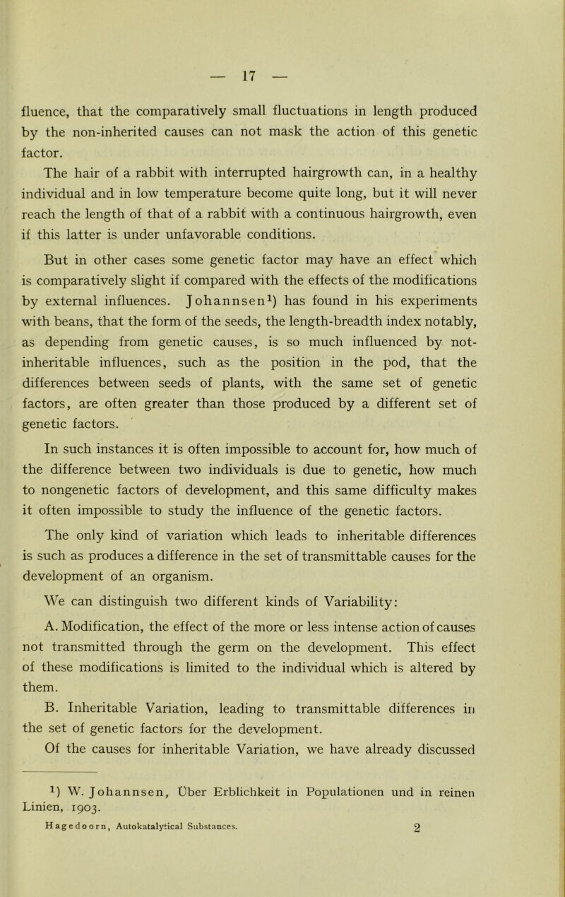 fluence, that the comparatively small fluctuations in length produced by the non-inherited causes can not mask the action of this genetic factor. The hair of a rabbit with interrupted hairgrowth can, in a healthy individual and in low temperature become quite long, but it will never reach the length of that of a rabbit with a continuous hairgrowth, even if this latter is under unfavorable conditions. But in other cases some genetic factor may have an effect which is comparatively slight if compared with the effects of the modifications by external influences. Johannsen1) has found in his experiments with beans, that the form of the seeds, the length-breadth index notably, as depending from genetic causes, is so much influenced by not- inheritable influences, such as the position in the pod, that the differences between seeds of plants, with the same set of genetic factors, are often greater than those produced by a different set of genetic factors. In such instances it is often impossible to account for, how much of the difference between two individuals is due to genetic, how much to nongenetic factors of development, and this same difficulty makes it often impossible to study the influence of the genetic factors. The only kind of variation which leads to inheritable differences is such as produces a difference in the set of transmittable causes for the development of an organism. We can distinguish two different kinds of Variability: A. Modification, the effect of the more or less intense action of causes not transmitted through the germ on the development. This effect of these modifications is limited to the individual which is altered by them. B. Inheritable Variation, leading to transmittable differences in the set of genetic factors for the development. Of the causes for inheritable Variation, we have already discussed 1) W. Johannsen, t)ber Erblichkeit in Populationen und in reinen Linien, 1903. Hagedoorn, Autokatalytical Substances. 2