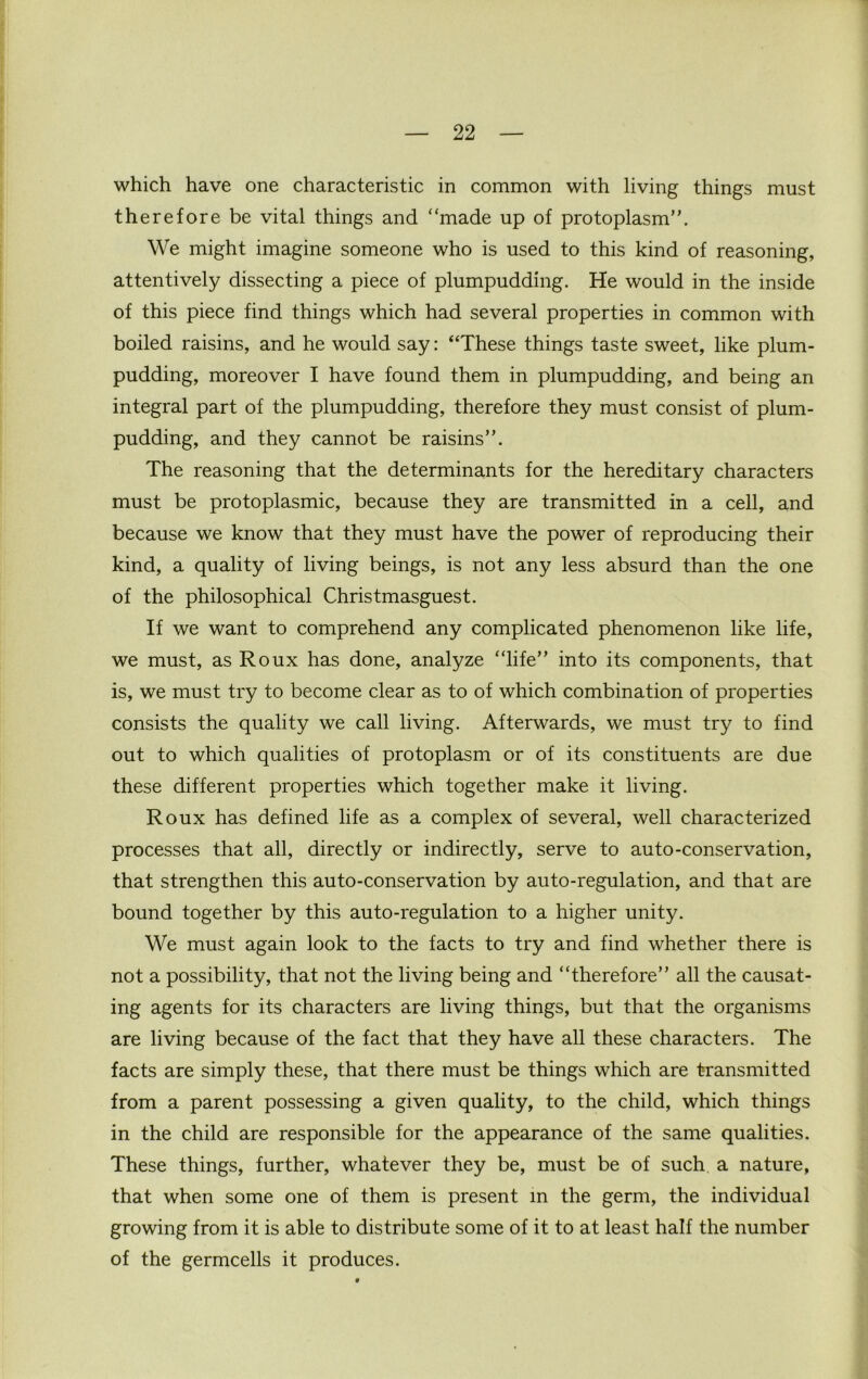 which have one characteristic in common with living things must therefore be vital things and “made up of protoplasm”. We might imagine someone who is used to this kind of reasoning, attentively dissecting a piece of plumpudding. He would in the inside of this piece find things which had several properties in common with boiled raisins, and he would say: “These things taste sweet, like plum- pudding, moreover I have found them in plumpudding, and being an integral part of the plumpudding, therefore they must consist of plum- pudding, and they cannot be raisins”. The reasoning that the determinants for the hereditary characters must be protoplasmic, because they are transmitted in a cell, and because we know that they must have the power of reproducing their kind, a quality of living beings, is not any less absurd than the one of the philosophical Christmasguest. If we want to comprehend any complicated phenomenon like life, we must, as Roux has done, analyze “life” into its components, that is, we must try to become clear as to of which combination of properties consists the quality we call living. Afterwards, we must try to find out to which qualities of protoplasm or of its constituents are due these different properties which together make it living. Roux has defined life as a complex of several, well characterized processes that all, directly or indirectly, serve to auto-conservation, that strengthen this auto-conservation by auto-regulation, and that are bound together by this auto-regulation to a higher unity. We must again look to the facts to try and find whether there is not a possibility, that not the living being and “therefore” all the causat- ing agents for its characters are living things, but that the organisms are living because of the fact that they have all these characters. The facts are simply these, that there must be things which are transmitted from a parent possessing a given quality, to the child, which things in the child are responsible for the appearance of the same qualities. These things, further, whatever they be, must be of such, a nature, that when some one of them is present in the germ, the individual growing from it is able to distribute some of it to at least half the number of the germcells it produces.