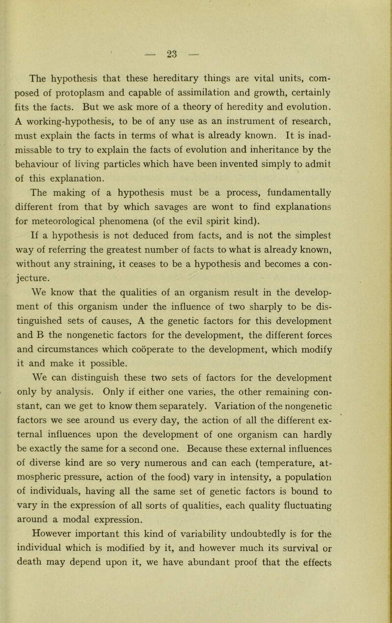 The hypothesis that these hereditary things are vital units, com- posed of protoplasm and capable of assimilation and growth, certainly fits the facts. But we ask more of a theory of heredity and evolution. A working-hypothesis, to be of any use as an instrument of research, must explain the facts in terms of what is already known. It is inad- missable to try to explain the facts of evolution and inheritance by the behaviour of living particles which have been invented simply to admit of this explanation. The making of a hypothesis must be a process, fundamentally different from that by which savages are wont to find explanations for meteorological phenomena (of the evil spirit kind). If a hypothesis is not deduced from facts, and is not the simplest way of referring the greatest number of facts to what is already known, without any straining, it ceases to be a hypothesis and becomes a con- jecture. We know that the qualities of an organism result in the develop- ment of this organism under the influence of two sharply to be dis- tinguished sets of causes, A the genetic factors for this development and B the nongenetic factors for the development, the different forces and circumstances which cooperate to the development, which modify it and make it possible. We can distinguish these two sets of factors for the development only by analysis. Only if either one varies, the other remaining con- stant, can we get to know them separately. Variation of the nongenetic factors we see around us every day, the action of all the different ex- ternal influences upon the development of one organism can hardly be exactly the same for a second one. Because these external influences of diverse kind are so very numerous and can each (temperature, at- mospheric pressure, action of the food) vary in intensity, a population of individuals, having all the same set of genetic factors is bound to vary in the expression of all sorts of qualities, each quality fluctuating around a modal expression. However important this kind of variability undoubtedly is for the individual which is modified by it, and however much its survival or death may depend upon it, we have abundant proof that the effects