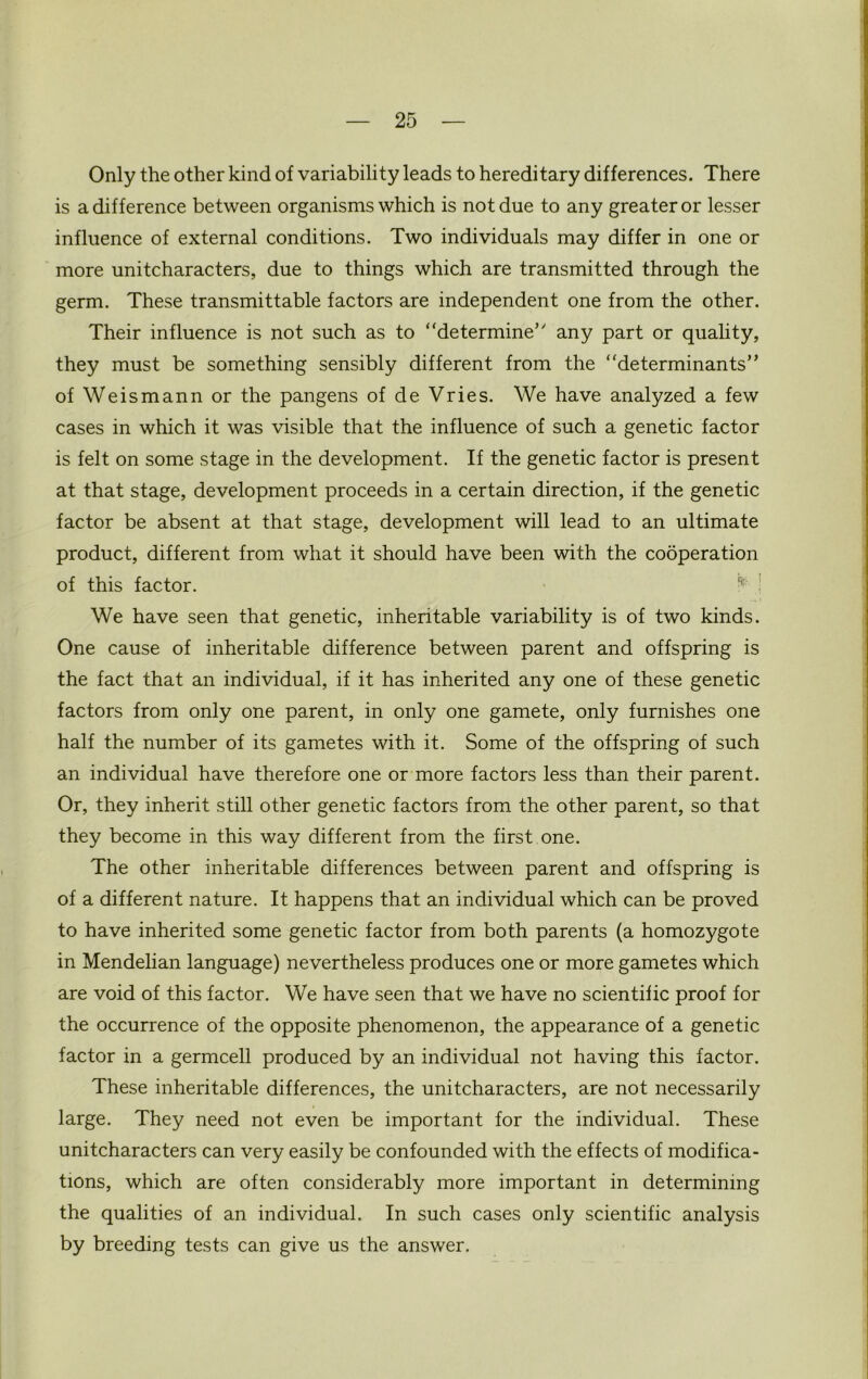 Only the other kind of variability leads to hereditary differences. There is a difference between organisms which is not due to any greater or lesser influence of external conditions. Two individuals may differ in one or more unitcharacters, due to things which are transmitted through the germ. These transmittable factors are independent one from the other. Their influence is not such as to ‘‘determine’' any part or quality, they must be something sensibly different from the ‘‘determinants” of Weismann or the pangens of de Vries. We have analyzed a few cases in which it was visible that the influence of such a genetic factor is felt on some stage in the development. If the genetic factor is present at that stage, development proceeds in a certain direction, if the genetic factor be absent at that stage, development will lead to an ultimate product, different from what it should have been with the cooperation of this factor. We have seen that genetic, inheritable variability is of two kinds. One cause of inheritable difference between parent and offspring is the fact that an individual, if it has inherited any one of these genetic factors from only one parent, in only one gamete, only furnishes one half the number of its gametes with it. Some of the offspring of such an individual have therefore one or more factors less than their parent. Or, they inherit still other genetic factors from the other parent, so that they become in this way different from the first one. The other inheritable differences between parent and offspring is of a different nature. It happens that an individual which can be proved to have inherited some genetic factor from both parents (a homozygote in Mendelian language) nevertheless produces one or more gametes which are void of this factor. We have seen that we have no scientific proof for the occurrence of the opposite phenomenon, the appearance of a genetic factor in a germcell produced by an individual not having this factor. These inheritable differences, the unitcharacters, are not necessarily large. They need not even be important for the individual. These unitcharacters can very easily be confounded with the effects of modifica- tions, which are often considerably more important in determining the qualities of an individual. In such cases only scientific analysis by breeding tests can give us the answer.