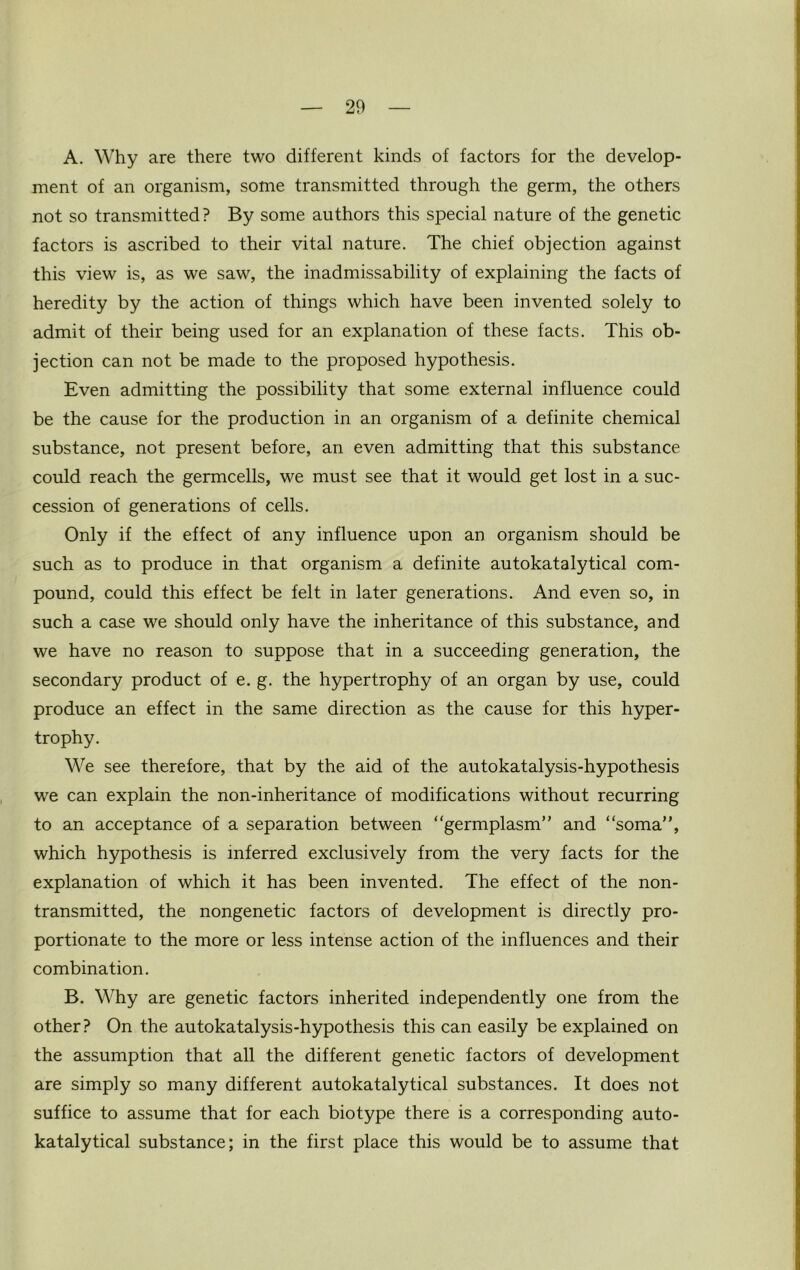 A. Why are there two different kinds of factors for the develop- ment of an organism, some transmitted through the germ, the others not so transmitted? By some authors this special nature of the genetic factors is ascribed to their vital nature. The chief objection against this view is, as we saw, the inadmissability of explaining the facts of heredity by the action of things which have been invented solely to admit of their being used for an explanation of these facts. This ob- jection can not be made to the proposed hypothesis. Even admitting the possibility that some external influence could be the cause for the production in an organism of a definite chemical substance, not present before, an even admitting that this substance could reach the germcells, we must see that it would get lost in a suc- cession of generations of cells. Only if the effect of any influence upon an organism should be such as to produce in that organism a definite autokatalytical com- pound, could this effect be felt in later generations. And even so, in such a case we should only have the inheritance of this substance, and we have no reason to suppose that in a succeeding generation, the secondary product of e. g. the hypertrophy of an organ by use, could produce an effect in the same direction as the cause for this hyper- trophy. We see therefore, that by the aid of the autokatalysis-hypothesis we can explain the non-inheritance of modifications without recurring to an acceptance of a separation between “germplasm” and “soma”, which hypothesis is inferred exclusively from the very facts for the explanation of which it has been invented. The effect of the non- transmitted, the nongenetic factors of development is directly pro- portionate to the more or less intense action of the influences and their combination. B. Why are genetic factors inherited independently one from the other? On the autokatalysis-hypothesis this can easily be explained on the assumption that all the different genetic factors of development are simply so many different autokatalytical substances. It does not suffice to assume that for each biotype there is a corresponding auto- katalytical substance; in the first place this would be to assume that