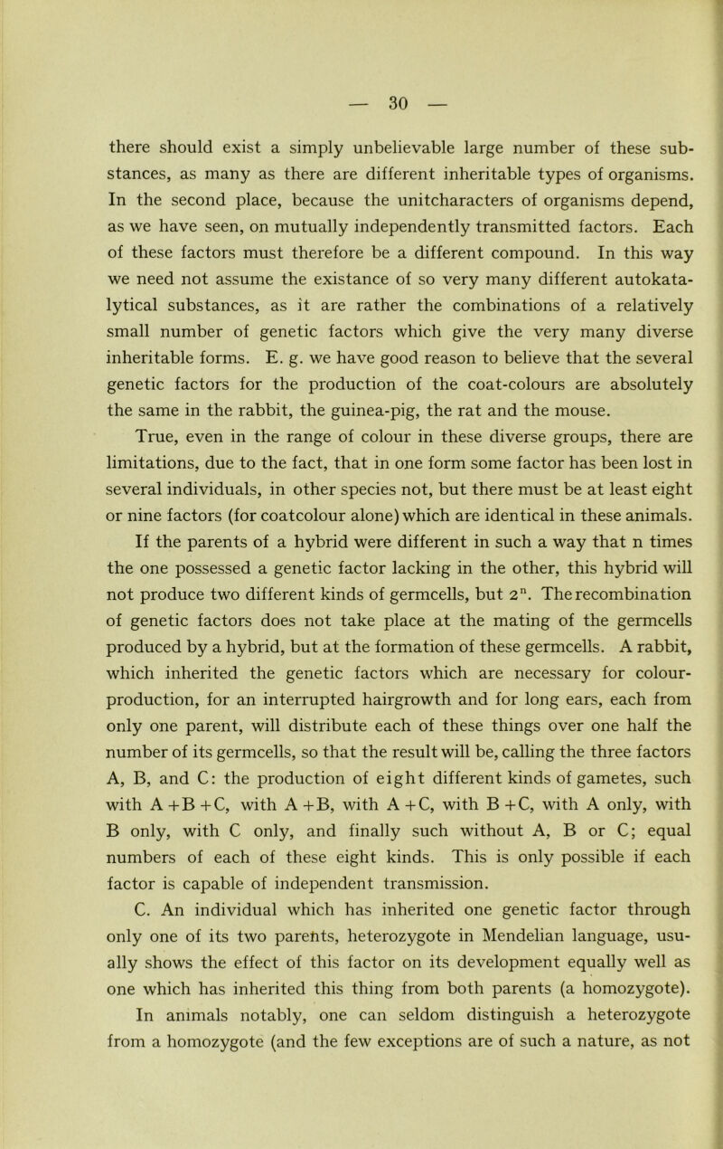 there should exist a simply unbelievable large number of these sub- stances, as many as there are different inheritable types of organisms. In the second place, because the unitcharacters of organisms depend, as we have seen, on mutually independently transmitted factors. Each of these factors must therefore be a different compound. In this way we need not assume the existance of so very many different autokata- lytical substances, as it are rather the combinations of a relatively small number of genetic factors which give the very many diverse inheritable forms. E. g. we have good reason to believe that the several genetic factors for the production of the coat-colours are absolutely the same in the rabbit, the guinea-pig, the rat and the mouse. True, even in the range of colour in these diverse groups, there are limitations, due to the fact, that in one form some factor has been lost in several individuals, in other species not, but there must be at least eight or nine factors (for coatcolour alone) which are identical in these animals. If the parents of a hybrid were different in such a way that n times the one possessed a genetic factor lacking in the other, this hybrid will not produce two different kinds of germcells, but 2n. The recombination of genetic factors does not take place at the mating of the germcells produced by a hybrid, but at the formation of these germcells. A rabbit, which inherited the genetic factors which are necessary for colour- production, for an interrupted hairgrowth and for long ears, each from only one parent, will distribute each of these things over one half the number of its germcells, so that the result will be, calling the three factors A, B, and C: the production of eight different kinds of gametes, such with A + B + C, with A +B, with A +C, with B +C, with A only, with B only, with C only, and finally such without A, B or C; equal numbers of each of these eight kinds. This is only possible if each factor is capable of independent transmission. C. An individual which has inherited one genetic factor through only one of its two parents, heterozygote in Mendelian language, usu- ally shows the effect of this factor on its development equally well as one which has inherited this thing from both parents (a homozygote). In animals notably, one can seldom distinguish a heterozygote from a homozygote (and the few exceptions are of such a nature, as not