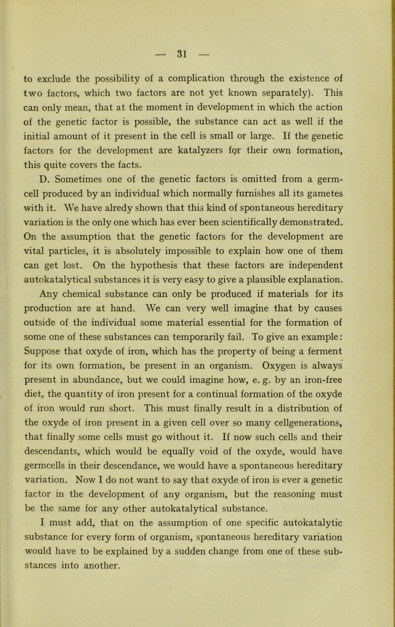 to exclude the possibility of a complication through the existence of two factors, which two factors are not yet known separately). This can only mean, that at the moment in development in which the action of the genetic factor is possible, the substance can act as well if the initial amount of it present in the cell is small or large. If the genetic factors for the development are katalyzers for their own formation, this quite covers the facts. D. Sometimes one of the genetic factors is omitted from a germ- cell produced by an individual which normally furnishes all its gametes with it. We have alredy shown that this kind of spontaneous hereditary variation is the only one which has ever been scientifically demonstrated. On the assumption that the genetic factors for the development are vital particles, it is absolutely impossible to explain how one of them can get lost. On the hypothesis that these factors are independent autokatalytical substances it is very easy to give a plausible explanation. Any chemical substance can only be produced if materials for its production are at hand. We can very well imagine that by causes outside of the individual some material essential for the formation of some one of these substances can temporarily fail. To give an example: Suppose that oxyde of iron, which has the property of being a ferment for its own formation, be present in an organism. Oxygen is always present in abundance, but we could imagine how, e. g. by an iron-free diet, the quantity of iron present for a continual formation of the oxyde of iron would run short. This must finally result in a distribution of the oxyde of iron present in a given cell over so many cellgenerations, that finally some cells must go without it. If now such cells and their descendants, which would be equally void of the oxyde, would have germcells in their descendance, we would have a spontaneous hereditary variation. Now I do not want to say that oxyde of iron is ever a genetic factor in the development of any organism, but the reasoning must be the same for any other autokatalytical substance. I must add, that on the assumption of one specific autokatalytic substance for every form of organism, spontaneous hereditary variation would have to be explained by a sudden change from one of these sub- stances into another.