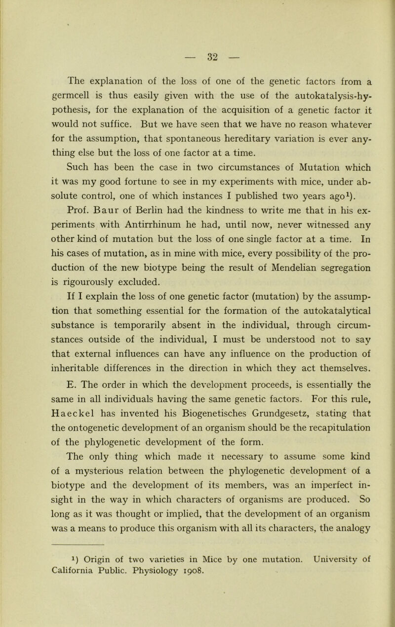 The explanation of the loss of one of the genetic factors from a germcell is thus easily given with the use of the autokatalysis-hy- pothesis, for the explanation of the acquisition of a genetic factor it would not suffice. But we have seen that we have no reason whatever for the assumption, that spontaneous hereditary variation is ever any- thing else but the loss of one factor at a time. Such has been the case in two circumstances of Mutation which it was my good fortune to see in my experiments with mice, under ab- solute control, one of which instances I published two years ago1). Prof. Baur of Berlin had the kindness to write me that in his ex- periments with Antirrhinum he had, until now, never witnessed any other kind of mutation but the loss of one single factor at a time. In his cases of mutation, as in mine with mice, every possibility of the pro- duction of the new biotype being the result of Mendelian segregation is rigourously excluded. If I explain the loss of one genetic factor (mutation) by the assump- tion that something essential for the formation of the autokatalytical substance is temporarily absent in the individual, through circum- stances outside of the individual, I must be understood not to say that external influences can have any influence on the production of inheritable differences in the direction in which they act themselves. E. The order in which the development proceeds, is essentially the same in all individuals having the same genetic factors. For this rule, Haeckel has invented his Biogenetisches Grundgesetz, stating that the ontogenetic development of an organism should be the recapitulation of the phylogenetic development of the form. The only thing which made it necessary to assume some kind of a mysterious relation between the phylogenetic development of a biotype and the development of its members, was an imperfect in- sight in the way in which characters of organisms are produced. So long as it was thought or implied, that the development of an organism was a means to produce this organism with all its characters, the analogy 1) Origin of two varieties in Mice by one mutation. University of California Public. Physiology 1908.