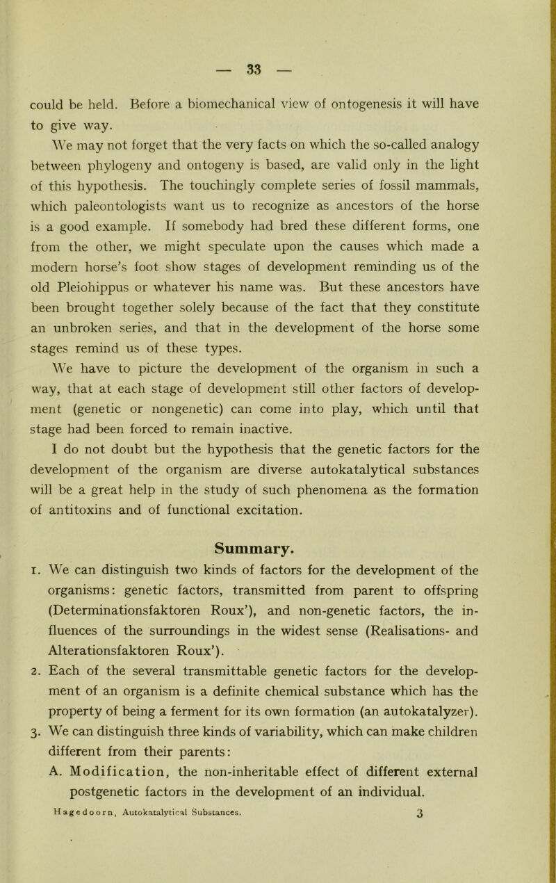 could be held. Before a biomechanical view of ontogenesis it will have to give way. We may not forget that the very facts on which the so-called analogy between phylogeny and ontogeny is based, are valid only in the light of this hypothesis. The touchingly complete series of fossil mammals, which paleontologists want us to recognize as ancestors of the horse is a good example. If somebody had bred these different forms, one from the other, we might speculate upon the causes which made a modern horse’s foot show stages of development reminding us of the old Pleiohippus or whatever his name was. But these ancestors have been brought together solely because of the fact that they constitute an unbroken series, and that in the development of the horse some stages remind us of these types. We have to picture the development of the organism in such a way, that at each stage of development still other factors of develop- ment (genetic or nongenetic) can come into play, which until that stage had been forced to remain inactive. I do not doubt but the hypothesis that the genetic factors for the development of the organism are diverse autokatalytical substances will be a great help in the study of such phenomena as the formation of antitoxins and of functional excitation. Summary. 1. We can distinguish two kinds of factors for the development of the organisms: genetic factors, transmitted from parent to offspring (Determinationsfaktoren Roux’), and non-genetic factors, the in- fluences of the surroundings in the widest sense (Realisations- and Alterationsfaktoren Roux’). 2. Each of the several transmittable genetic factors for the develop- ment of an organism is a definite chemical substance which has the property of being a ferment for its own formation (an autokatalyzer). 3. We can distinguish three kinds of variability, which can make children different from their parents: A. Modification, the non-inheritable effect of different external postgenetic factors in the development of an individual. Hagedoorn, Autokatalytical Substances. 3