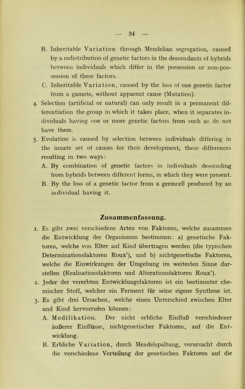 B. Inheritable Variation through Mendelian segregation, caused by a redistribution of genetic factors in the descendants of hybrids between individuals which differ in the possession or non-pos- session of these factors. C. Inheritable Variation, caused by the loss of one genetic factor from a gamete, without apparent cause (Mutation). 4. Selection (artificial or natural) can only result in a permanent dif- ferentiation the group in which it takes place, when it separates in- dividuals having one or more genetic factors from such as do not have them. 5. Evolution is caused by selection between individuals differing in the innate set of causes for their development, these differences resulting in two ways: A. By combination of genetic factors in individuals descending from hybrids between different forms, in which they were present. B. By the loss of a genetic factor from a germcell produced by an individual having it. Zusammenfassung. 1. Es gibt zwei verschiedene Arten von Faktoren, welche zusammen die Entwicklung der Organismen bestimmen: a) genetische Fak- toren, welche von Elter auf Kind ubertragen werden (die typischen Determinationsfaktoren Roux’), und b) nichtgenetische Faktoren, welche die Einwirkungen der Umgebung im weitesten Sinne dar- stellen (Realisationsfaktoren und Alterationsfaktoren Roux’). 2. Jeder der vererbten Entwicklungsfaktoren ist ein bestimmter che- mischer Stoff, welcher ein Ferment fur seine eigene Synthese ist. 3. Es gibt drei Ursachen, welche einen Unterschied zwischen Elter und Kind hervorrufen konnen: A. Modifikation. Der nicht erbliche EinfluB verschiedener auBerer Einfliisse, nichtgenetischer Faktoren, auf die Ent- wicklung. B. Erbliche Variation, durch Mendelspaltung, verursacht durch die verschiedene Verteilung der genetischen Faktoren auf die