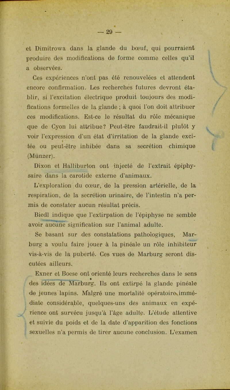et Dimitrowa dans la glande du bœuf, qui pourraient produire des modifications de forme comme celles qu’il a observées. Ces expériences n’ont pas été renouvelées et attendent encore confirmation. Les recherches futures devront éta- blir, si l’excitation électrique produit toujours des modi- fications formelles de la glande ; à quoi l’on doit attribuer ces modifications. Est-ce le résultat du rôle mécanique que de Cyon lui attribue? Peut-être faudrait-il plutôt y voir l’expression d’un état d’irritation de la glande exci- » tée ou peut-être inhibée dans sa secrétion chimique (Münzer). Dixon et Halliburton ont injecté de l’extrait épiphy- saire dans la carotide externe d’animaux. L’exploration du cœur, de la pression artérielle, de la respiration, de la secrétion urinaire, de l’intestin n’a per- mis de constater aucun résultat précis. Biedl indique que l’extirpation de l’épiphyse ne semble avoir aucune signification sur l’animal adulte. Se basant sur des constatations pathologiques, Mar- burg a voulu faire jouer à la pinéale un rôle inhibiteur vis-à-vis de la puberté. Ces vues de Marburg seront dis- cutées ailleurs. Exner et Boese ont orienté leurs recherches dans le sens , ♦ des idées de Marburg. Ils ont extirpé la glande pinéale de jeunes lapins. Malgré une mortalité opératoire, immé- diate considérable, quelques-uns des animaux en expé- rience ont survécu jusqu’à l’âge adulte. L’étude attentive et suivie du poids et de la date d’apparition des fonctions sexuelles n’a permis de tirer aucune conclusion. L’examen