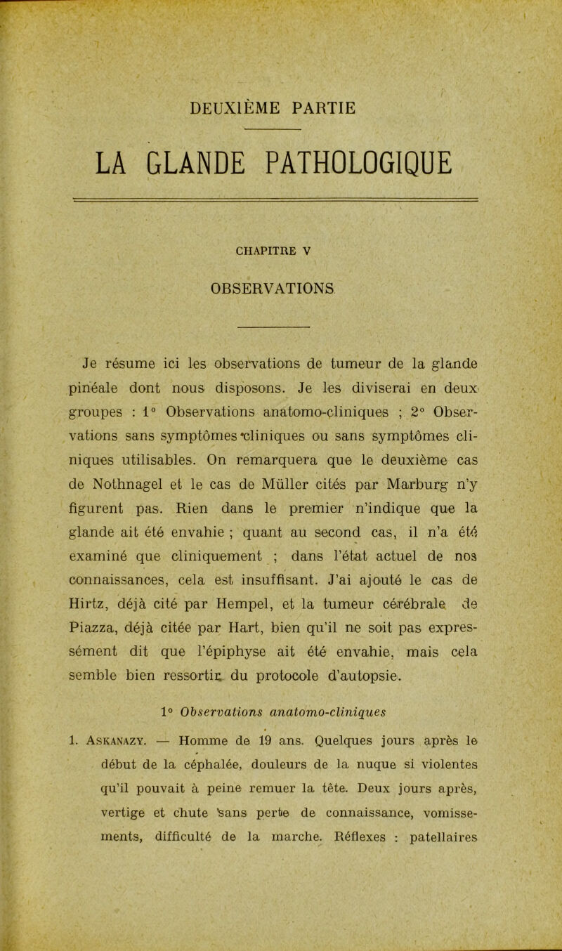 DEUXIÈME PARTIE LA GLANDE PATHOLOGIQUE CHAPITRE V OBSERVATIONS Je résume ici les observations de tumeur de la glande pinéale dont nous disposons. Je les diviserai en deux* groupes : 1° Observations anatomocliniques ; 2° Obser- vations sans symptômes'cliniques ou sans symptômes cli- niques utilisables. On remarquera que le deuxième cas de Nothnagel et le cas de Müller cités par Marburg n’y figurent pas. Rien dans le premier n’indique que la glande ait été envahie ; quant au second cas, il n’a été examiné que cliniquement ; dans l’état actuel de nos connaissances, cela est insuffisant. J’ai ajouté le cas de Hirtz, déjà cité par Hempel, et la tumeur cérébrale de Piazza, déjà citée par Hart, bien qu’il ne soit pas expres- sément dit que l’épiphyse ait été envahie, mais cela semble bien ressortir du protocole d’autopsie. 1° Observations anatomo-cliniques * 1. Askanazy. — Homme de 19 ans. Quelques jours après le début de la céphalée, douleurs de la nuque si violentes qu’il pouvait à peine remuer la tête. Deux jours après, vertige et chute 'sans perte de connaissance, vomisse- ments, difficulté de la marche. Réflexes : patellaires