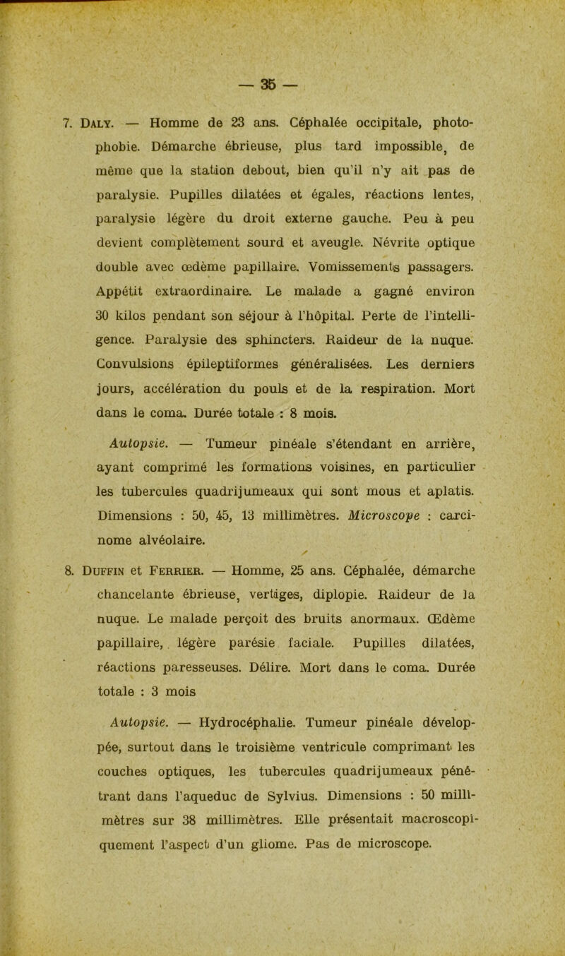 7. Daly. — Homme de 23 ans. Céphalée occipitale, photo- phobie. Démarche ébrieuse, plus tard impossible, de même que la station debout, bien qu’il n’y ait pas de paralysie. Pupilles dilatées et égales, réactions lentes, paralysie légère du droit externe gauche. Peu à peu devient complètement sourd et aveugle. Névrite optique double avec œdème papillaire. Vomissements passagers. Appétit extraordinaire. Le malade a gagné environ 30 kilos pendant son séjour à l’hôpital. Perte de l’intelli- gence. Paralysie des sphincters. Raideur de la nuque. Convulsions épileptiformes généralisées. Les derniers jours, accélération du pouls et de la respiration. Mort dans le coma. Durée totale : 8 mois. ï _ ' > i \ y Autopsie. — Tumeur pinéale s’étendant en arrière, ayant comprimé les formations voisines, en particulier les tubercules quadrijumeaux qui sont mous et aplatis. Dimensions : 50, 45, 13 millimètres. Microscope : carci- nome alvéolaire. ✓ 8. Duffin et Ferrier. — Homme, 25 ans. Céphalée, démarche chancelante ébrieuse, vertiges, diplopie. Raideur de la nuque. Le malade perçoit des bruits anormaux. Œdème papillaire,. légère parésie faciale. Pupilles dilatées, réactions paresseuses. Délire. Mort dans le coma. Durée totale : 3 mois Autopsie. — Hydrocéphalie. Tumeur pinéale dévelop- pée, surtout dans le troisième ventricule comprimant les couches optiques, les tubercules quadrijumeaux péné- trant dans l’aqueduc de Sylvius. Dimensions : 50 milli- mètres sur 38 millimètres. Elle présentait macroscopi- quement l’aspect d’un gliome. Pas de microscope.