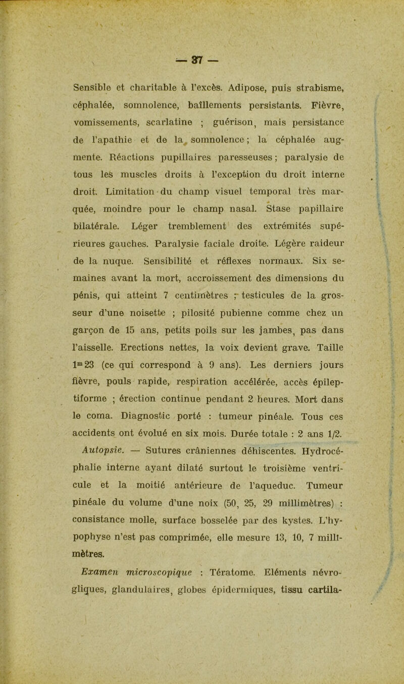 Sensible et charitable à l’excès. Adipose, puis strabisme, céphalée, somnolence, bâillements persistants. Fièvre, vomissements, scarlatine ; guérison, mais persistance de l’apathie et de la somnolence ; la céphalée aug- mente. Réactions pupillaires paresseuses ; paralysie de tous les muscles droits à l’exception du droit interne droit. Limitation du champ visuel temporal très mar- quée, moindre pour le champ nasal. Stase papillaire bilatérale. Léger tremblement des extrémités supé- rieures gauches. Paralysie faciale droite. Légère raideur de la nuque. Sensibilité et réflexes normaux. Six se- maines avant la mort, accroissement des dimensions du pénis, qui atteint 7 centimètres p testicules de la gros- seur d’une noisette ; pilosité pubienne comme chez un garçon de 15 ans, petits poils sur les jambes, pas dans l’aisselle. Erections nettes, la voix devient grave. Taille lm23 (ce qui correspond à 9 ans). Les derniers jours fièvre, pouls rapide, respiration accélérée, accès épilep- tiforme ; érection continue pendant 2 heures. Mort dans le coma. Diagnostic porté : tumeur pinéale. Tous ces accidents ont évolué en six mois. Durée totale : 2 ans 1/2. Autopsie. — Sutures crâniennes déhiscentes. Hydrocé- phalie interne ayant dilaté surtout le troisième ventri- cule et la moitié antérieure de l’aqueduc. Tumeur pinéale du volume d’une noix (50, 25, 29 millimètres) : consistance molle, surface bosselée par des kystes. L’hy- pophyse n’est pas comprimée, elle mesure 13, 10, 7 milli- mètres. Examen microscopique : Tératome. Eléments névro- gliques, glandulaires, globes épidermiques, tissu cartila-