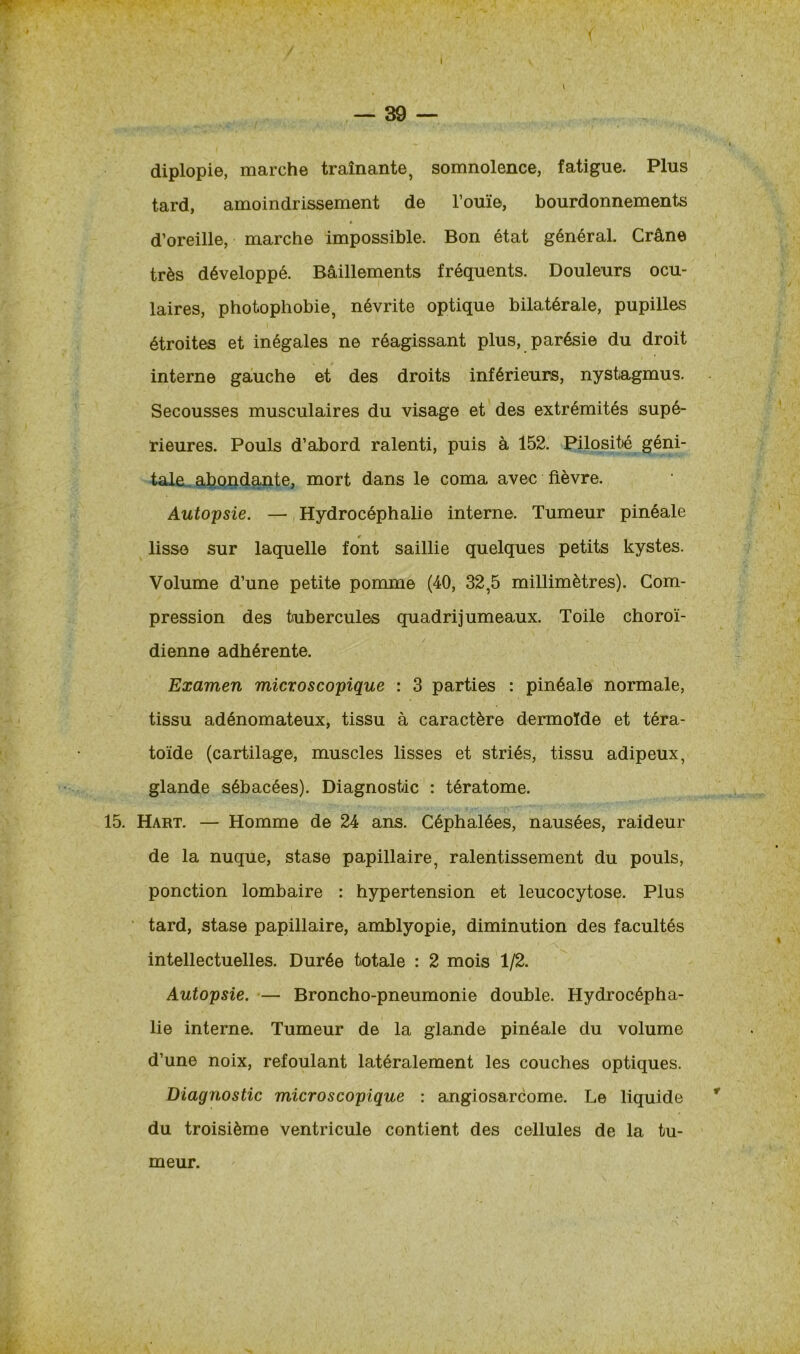 ! — 39 — diplopie, marche traînante, somnolence, fatigue. Plus tard, amoindrissement de l’ouïe, bourdonnements d’oreille, marche impossible. Bon état général. Crâne très développé. Bâillements fréquents. Douleurs ocu- laires, photophobie, névrite optique bilatérale, pupilles étroites et inégales ne réagissant plus, parésie du droit interne gauche et des droits inférieurs, nystagmus. Secousses musculaires du visage et des extrémités supé- rieures. Pouls d’abord ralenti, puis à 152. Pilosité géni- tale abondante, mort dans le coma avec fièvre. Autopsie. — Hydrocéphalie interne. Tumeur pinéale lisse sur laquelle font saillie quelques petits kystes. Volume d’une petite pomme (40, 32,5 millimètres). Com- pression des tubercules quadrijumeaux. Toile choroï- dienne adhérente. Examen microscopique : 3 parties : pinéale normale, tissu adénomateux, tissu à caractère dermoïde et téra- toïde (cartilage, muscles lisses et striés, tissu adipeux, glande sébacées). Diagnostic : tératome. 15. Hart. — Homme de 24 ans. Céphalées, nausées, raideur de la nuque, stase papillaire, ralentissement du pouls, ponction lombaire : hypertension et leucocytose. Plus tard, stase papillaire, amblyopie, diminution des facultés intellectuelles. Durée totale : 2 mois 1/2. Autopsie. — Broncho-pneumonie double. Hydrocépha- lie interne. Tumeur de la glande pinéale du volume d’une noix, refoulant latéralement les couches optiques. Diagnostic microscopique : angiosarcome. Le liquide du troisième ventricule contient des cellules de la tu- meur.