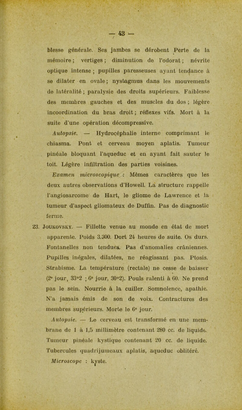 blesse générale. Ses jambes se dérobent Perte de la mémoire ; vertiges ; diminution de l’odorat ; névrite optique intense ; pupilles paresseuses ayant tendance à se dilater en ovale ; nystagmus dans les mouvements de latéralité ; paralysie des droits supérieurs. Faiblesse des membres gauches et des muscles du dos ; légère incoordination du bras droit ; réflexes vifs. Mort à la suite d’une opération décompressive. Autopsie. — Hydrocéphalie interne comprimant le chiasma. Pont et cerveau moyen aplatis. Tumeur pinéale bloquant l’aqueduc et en ayant fait sauter le toit. Légère infiltration des parties voisines. Examen microscopique : Mêmes caractères que les deux autres observations d’Howell. La structure rappelle l’angiosarcome de Hart, le gliome de Lawrence et la tumeur d’aspect gliomateux de Duffin. Pas de diagnostic ferme. 23. Joukovsky. — Fillette venue au monde en état de mort apparente. Poids 3.300. Dort 24 heures de suite. Os durs. Fontanelles non tendues^ Pas d’anomalies crâniennes. Pupilles inégales, dilatées, ne réagissant pas. Ptosis. Strabisme. La température (rectale) ne cesse de baisser (2e jour, 33°2 ; Ge jour, 30°2). Pouls ralenti à GO. Ne prend pas le sein. Nourrie à la cuiller. Somnolence, apathie. N’a jamais émis de son de voix. Contractures des membres supérieurs. Morte le 6e jour. Autopsie. — Le cerveau est transformé en une mem- brane de 1 à 1,5 millimètre contenant 280 cc. de liquide. Tumeur pinéale kystique contenant 20 cc. de liquide. Tubercules quadrijumeaux aplatis, aqueduc oblitéré. Microscope : kyste.