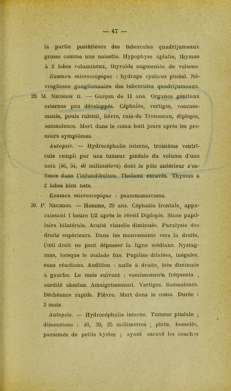la partie postérieure des tubercules quadrijumeaux grosse comme une noisette. Hypophyse aplatie, thymus à 2 lobes volumineux, thyroïde augmentée de volume. Examen microscopique : hydrops cysticus pinéal. Né- vrogliome ganglionnaire des tubercules quadrijumeaux. » 29. M. Neumann il — Garçon de 11 ans. Organes génitaux externes peu développés. Céphalée, vertiges, vomisse- ments, pouls ralenti, lièvre, raie-de Trousseau, diplopie, somnolence. Mort dans le coma huit jours après les pre- miers symptômes. Autopsie. '— Hydrocéphalie interne, troisième ventri- cule rempli par une tumeur pinéale du volume d’une noix (46, 34, 40 millimètres) dont le pôle antérieur s’en- fonce dans l’infundibulum. Thalami excavés. Thymus à 2 lobes bien nets. » ■■ / Examen microscopique : psammosarcome. 30. P. Neumann. — Homme, 29 ans. Céphalée frontale, appa- raissant 1 heure 1/2 après le réveil Diplopie. Stase papil- laire bilatérale. Acuité visuelle diminuée. Paralysie des droits supérieurs. Dans les mouvements vers la droite, l’œil droit ne peut dépasser la ligne médiane. Nystag- mus, lorsque le malade fixe. Pupilles dilatées, inégales. « sans réactions. Audition : nulle à droite, très diminuée à gauche. Le mois suivant : vomissements fréquents ; surdité absolue. Amaigrissement. Vertiges. Somnolence. Déchéance rapide. Fièvre. Mort dans le coma. Durée : 3 mois. Autopsie. — Hydrocéphalie interne. Tumeur pinéale ; dimensions : 40, 30, 25 millimètres ; plate, bosselée, parsemée de petits kystes ; ayant excavé les couches