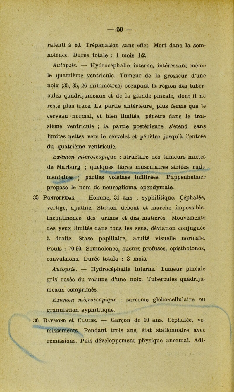 ralenti à 80. Trépanation sans effet. Mort dans la som- nolence. Durée totale : 1 mois 1/2. Autopsie. — Hydrocéphalie interne, intéressant même le quatrième ventricule. Tumeur de la grosseur d’une noix (35, 35, 20 millimètres) occupant la région des tuber- cules quadrijumeaux et de la glande pinéale, dont il ne reste plus trace. La partie antérieure, plus ferme que le cerveau normal, et bien limitée, pénètre dans le troi- sième ventricule ; la partie postérieure s’étend sans limites nettes vers le cervelet et pénètre jusqu’à l’entrée du quatrième ventricule. Examen microscopique : structure des tumeurs mixtes de Marburg ; quelques fibres musculaires striées rudi- mentaires ; parties voisines infiltrées. Pappenheimer propose le nom de neuroglioma ependymale. 35. Pontoppidan. — Homme, 31 ans ; syphilitique. Céphalée, « vertige, apathie. Station debout et marche impossible. Incontinence des urines et des matières. Mouvements des yeux limités dans tous les sens, déviation conjuguée à droite. Stase papillaire, acuité visuelle normale. Pouls : 70-90. Somnolence, sueurs profuses, opisthotonos, convulsions. Durée totale : 3 mois. Autopsie. — Hydrocéphalie interne. Tumeur pinéale gris rosée du volume d’une noix. Tubercules quadriju- meaux comprimés. Examen microscopique : sarcome globo-cellulaire ou granulation syphilitique. 36. Raymond et Claude. — Garçon de 10 ans. Céphalée, vo- missements. Pendant trois ans, état stationnaire avec rémissions. Puis développement physique anormal. Adi-