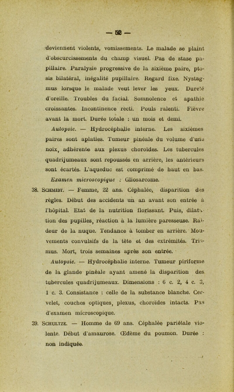 — 50 — deviennent violents, vomissements. Le malade se plaint d’obscurcissements du champ visuel. Pas de stase pa- pillaire. Paralysie progressive de la sixième paire, pto- sis bilatéral, inégalité pupillaire. Regard fixe. Nystag- mus lorsque le malade veut lever les yeux. Dureté d’oreille. Troubles du facial. Somnolence et apathie croissantes. Incontinence recti. Pouls ralenti. Fièvre avant la mort. Durée totale : un mois et demi. Autopsie. — Hydrocéphalie interne. Les sixièmes paires sont aplaties. Tumeur pinéale du volume d’une noix, adhérente aux plexus choroïdes. Les tubercules quadrijumeaux sont repoussés en arrière, les antérieurs sont écartés. L’aqueduc est comprimé de haut en bas. Examen microscopique : Gliosarcome. 38. Schmidt. — Femme, 22 ans. Céphalée, disparition des règles. Début des accidents un an avant son entrée à l’hôpital. Etat de la nutrition florissant. Puis, dilata tion des pupilles, réaction à la lumière paresseuse. Rai- deur de la nuque. Tendance à tomber en arrière. Mou- vements convulsifs de la tête et des extrémités. Tri> mus. Mort, trois semaines après son entrée. Autopsie. — Hydrocéphalie interne. Tumeur piriforme de la glande pinéale ayant amené la disparition des tubercules quadrijumeaux. Dimensions :6 c. 2, 4 c. 3, 1 c. 3. Consistance : celle de la substance blanche. Cer- velet, couches optiques, plexus, choroïdes intacts. Pas d’examen microscopique. 39. Schultze. — Homme de 69 ans. Céphalée pariétale vio- lente. Début d’amaurose. Œdème du poumon. Durée : non indiquée. i