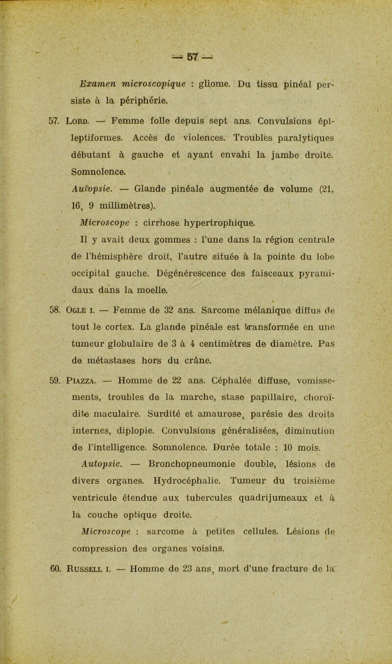 Examen microscopique : glipme. Du tissu pinéal per- siste à la périphérie. 57. Lord. — Femme folle depuis sept ans. Convulsions épi- leptiformes. Accès de violences. Troubles paralytiques débutant à gauche et ayant envahi la jambe droite. Somnolence. Aut'opsie. — Glande pinéale augmentée de volume (21, 16, 9 millimètres). Microscope : cirrhose hypertrophique. Il y avait deux gommes : l’une dans la région centrale de l’hémisphère droit, l’autre située à la pointe du lobe occipital gauche. Dégénérescence des faisceaux pyrami- daux dans la moelle. 58. Ogle i. — Femme de 32 ans. Sarcome mélanique diffus de tout le cortex. La glande pinéale est transformée en une tumeur globulaire de 3 à 4 centimètres de diamètre. Pas de métastases hors du crâne. 59. Piazza. — Homme de 22 ans. Céphalée diffuse, vomisse- ments, troubles de la marche, stase papillaire, choroï- dite maculaire. Surdité et amaurose, parésie des droits internes, diplopie. Convulsions généralisées, diminution de l’intelligence. Somnolence. Durée totale : 10 mois. Autopsie. — Bronchopneumonie double, lésions de divers organes. Hydrocéphalie. Tumeur du troisième ventricule étendue aux tubercules quadrijumeaux et à la couche optique droite. Microscope : sarcome à petites cellules. Lésions de compression des organes voisins.